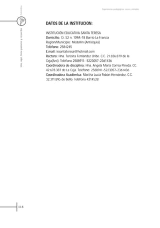 Colombia
                                                                                Experiencias pedagógicas: voces y miradas




                                         DATOS DE LA INSTITUCION:
 Uno, aquí, tiene pasiones y recuerdos



                                         INSTITUCIÓN EDUCATIVA SANTA TERESA
                                         Domicilio: Cr. 52 n. 109A-18 Barrio La Francia
                                         Región/Municipio: Medellín (Antioquia)
                                         Teléfono: 2584245
                                         E.mail: iesantateresa@hotmail.com
                                         Rectora: Hna. Teresita Fernández Uribe. C.C. 21.836.879 de la
                                         Ceja(Ant). Teléfono 2588911- 5223057-2361436
                                         Coordinadora de disciplina: Hna. Angela María Correa Pineda. CC.
                                         42.678.387 de La Ceja. Teléfono: 2588911-5223057-2361436
                                         Coordinadora Académica: Martha Lucía Pabón Hernández. C.C.
                                         32.311.895 de Bello. Teléfono 4214528




116
 