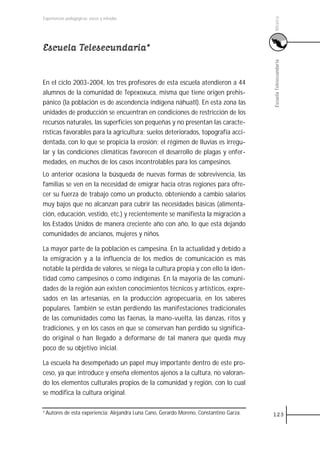 México
Experiencias pedagógicas: voces y miradas




Escuela Telesecundaria*




                                                                                           Escuela Telesecundaria
En el ciclo 2003-2004, los tres profesores de esta escuela atendieron a 44
alumnos de la comunidad de Tepexoxuca, misma que tiene origen prehis-
pánico (la población es de ascendencia indígena náhuatl). En esta zona las
unidades de producción se encuentran en condiciones de restricción de los
recursos naturales, las superficies son pequeñas y no presentan las caracte-
rísticas favorables para la agricultura; suelos deteriorados, topografía acci-
dentada, con lo que se propicia la erosión; el régimen de lluvias es irregu-
lar y las condiciones climáticas favorecen el desarrollo de plagas y enfer-
medades, en muchos de los casos incontrolables para los campesinos.
Lo anterior ocasiona la búsqueda de nuevas formas de sobrevivencia, las
familias se ven en la necesidad de emigrar hacia otras regiones para ofre-
cer su fuerza de trabajo como un producto, obteniendo a cambio salarios
muy bajos que no alcanzan para cubrir las necesidades básicas (alimenta-
ción, educación, vestido, etc.) y recientemente se manifiesta la migración a
los Estados Unidos de manera creciente año con año, lo que está dejando
comunidades de ancianos, mujeres y niños.

La mayor parte de la población es campesina. En la actualidad y debido a
la emigración y a la influencia de los medios de comunicación es más
notable la pérdida de valores, se niega la cultura propia y con ello la iden-
tidad como campesinos o como indígenas. En la mayoría de las comuni-
dades de la región aún existen conocimientos técnicos y artísticos, expre-
sados en las artesanías, en la producción agropecuaria, en los saberes
populares. También se están perdiendo las manifestaciones tradicionales
de las comunidades como las faenas, la mano-vuelta, las danzas, ritos y
tradiciones, y en los casos en que se conservan han perdido su significa-
do original o han llegado a deformarse de tal manera que queda muy
poco de su objetivo inicial.

La escuela ha desempeñado un papel muy importante dentro de este pro-
ceso, ya que introduce y enseña elementos ajenos a la cultura, no valoran-
do los elementos culturales propios de la comunidad y región, con lo cual
se modifica la cultura original.

1 Autores   de esta experiencia: Alejandra Luna Cano, Gerardo Moreno, Constantino Garza.   123
 