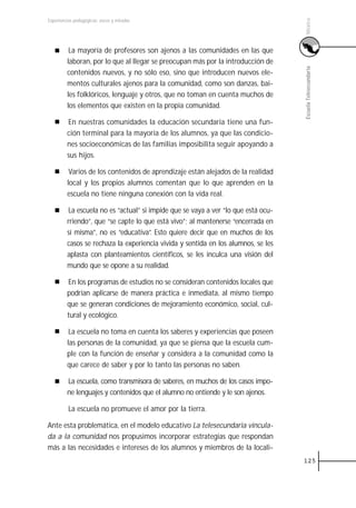 México
Experiencias pedagógicas: voces y miradas




          La mayoría de profesores son ajenos a las comunidades en las que
         laboran, por lo que al llegar se preocupan más por la introducción de




                                                                                    Escuela Telesecundaria
         contenidos nuevos, y no sólo eso, sino que introducen nuevos ele-
         mentos culturales ajenos para la comunidad, como son danzas, bai-
         les folklóricos, lenguaje y otros, que no toman en cuenta muchos de
         los elementos que existen en la propia comunidad.

         En nuestras comunidades la educación secundaria tiene una fun-
         ción terminal para la mayoría de los alumnos, ya que las condicio-
         nes socioeconómicas de las familias imposibilita seguir apoyando a
         sus hijos.

          Varios de los contenidos de aprendizaje están alejados de la realidad
         local y los propios alumnos comentan que lo que aprenden en la
         escuela no tiene ninguna conexión con la vida real.

          La escuela no es “actual” si impide que se vaya a ver “lo que está ocu-
         rriendo”, que “se capte lo que está vivo”; al mantenerse “encerrada en
         sí misma”, no es “educativa”. Esto quiere decir que en muchos de los
         casos se rechaza la experiencia vivida y sentida en los alumnos, se les
         aplasta con planteamientos científicos, se les inculca una visión del
         mundo que se opone a su realidad.

         En los programas de estudios no se consideran contenidos locales que
         podrían aplicarse de manera práctica e inmediata, al mismo tiempo
         que se generan condiciones de mejoramiento económico, social, cul-
         tural y ecológico.

          La escuela no toma en cuenta los saberes y experiencias que poseen
         las personas de la comunidad, ya que se piensa que la escuela cum-
         ple con la función de enseñar y considera a la comunidad como la
         que carece de saber y por lo tanto las personas no saben.

         La escuela, como transmisora de saberes, en muchos de los casos impo-
         ne lenguajes y contenidos que el alumno no entiende y le son ajenos.

          La escuela no promueve el amor por la tierra.

Ante esta problemática, en el modelo educativo La telesecundaria vincula-
da a la comunidad nos propusimos incorporar estrategias que respondan
más a las necesidades e intereses de los alumnos y miembros de la locali-
                                                                                    125
 