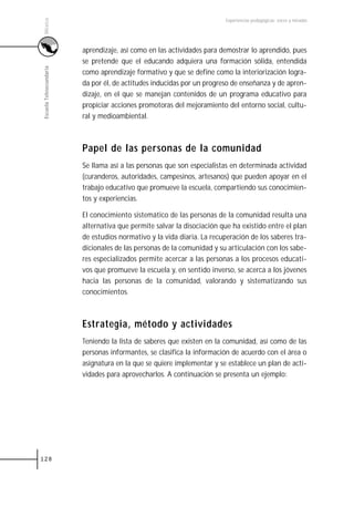México
                                                                        Experiencias pedagógicas: voces y miradas




                         aprendizaje, así como en las actividades para demostrar lo aprendido, pues
                         se pretende que el educando adquiera una formación sólida, entendida
Escuela Telesecundaria



                         como aprendizaje formativo y que se define como la interiorización logra-
                         da por él, de actitudes inducidas por un progreso de enseñanza y de apren-
                         dizaje, en el que se manejan contenidos de un programa educativo para
                         propiciar acciones promotoras del mejoramiento del entorno social, cultu-
                         ral y medioambiental.



                         Papel de las personas de la comunidad
                         Se llama así a las personas que son especialistas en determinada actividad
                         (curanderos, autoridades, campesinos, artesanos) que pueden apoyar en el
                         trabajo educativo que promueve la escuela, compartiendo sus conocimien-
                         tos y experiencias.

                         El conocimiento sistemático de las personas de la comunidad resulta una
                         alternativa que permite salvar la disociación que ha existido entre el plan
                         de estudios normativo y la vida diaria. La recuperación de los saberes tra-
                         dicionales de las personas de la comunidad y su articulación con los sabe-
                         res especializados permite acercar a las personas a los procesos educati-
                         vos que promueve la escuela y, en sentido inverso, se acerca a los jóvenes
                         hacia las personas de la comunidad, valorando y sistematizando sus
                         conocimientos.



                         Estrategia, método y actividades
                         Teniendo la lista de saberes que existen en la comunidad, así como de las
                         personas informantes, se clasifica la información de acuerdo con el área o
                         asignatura en la que se quiere implementar y se establece un plan de acti-
                         vidades para aprovecharlos. A continuación se presenta un ejemplo:




128
 