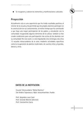 México
Experiencias pedagógicas: voces y miradas




         Se recuperan y valoran los elementos y manifestaciones culturales.




                                                                               Escuela Telesecundaria
Proyección
Actualmente esta es una experiencia que ha traído resultados positivos al
interior de la escuela y ha permitido que los propios alumnos participen en
la construcción de sus conocimientos, al mismo tiempo que ha contribuido
a que haya una mayor participación de los padres y vinculación con la
comunidad, recuperando algunos elementos de la cultura; también se han
creado condiciones para una participación más activa de los alumnos con
su comunidad. Por esta razón, se está impulsando esta estrategia a las otras
13 escuelas telesecundarias de la zona, mediante actividades específicas
como la recuperación de plantas medicinales, de cuentos mitos y leyendas,
danzas y otras.




         DATOS DE LA INSTITUCION:

          Escuela Telesecundaria "Rafael Ramírez"
          San Andrés Tepexoxuca, Mpio. Ixtacamaxtitlán, Puebla

          Prof. Alejandra Luna Cano
          Prof. Gerardo Moreno (director)
          Prof. Constantino Garza


                                                                               133
 