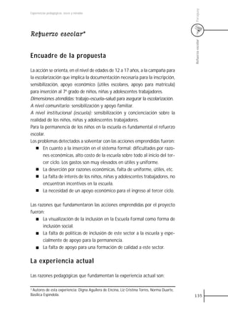 Paraguay
Experiencias pedagógicas: voces y miradas




Refuerzo escolar*




                                                                                              Refuerzo escolar
Encuadre de la propuesta

La acción se orienta, en el nivel de edades de 12 a 17 años, a la campaña para
la escolarización que implica la documentación necesaria para la inscripción,
sensibilización, apoyo económico (útiles escolares, apoyo para matrícula)
para inserción al 7º grado de niños, niñas y adolescentes trabajadores.
Dimensiones atendidas: trabajo-escuela–salud para asegurar la escolarización.
A nivel comunitario: sensibilización y apoyo familiar.
A nivel institucional (escuela): sensibilización y concienciación sobre la
realidad de los niños, niñas y adolescentes trabajadores.
Para la permanencia de los niños en la escuela es fundamental el refuerzo
escolar.
Los problemas detectados a solventar con las acciones emprendidas fueron:
       En cuanto a la inserción en el sistema formal: dificultades por razo-
       nes económicas, alto costo de la escuela sobre todo al inicio del ter-
       cer ciclo. Los gastos son muy elevados en útiles y uniforme.
       La deserción por razones económicas, falta de uniforme, útiles, etc.
       La falta de interés de los niños, niñas y adolescentes trabajadores, no
       encuentran incentivos en la escuela.
       La necesidad de un apoyo económico para el ingreso al tercer ciclo.

Las razones que fundamentaron las acciones emprendidas por el proyecto
fueron:
       La visualización de la inclusión en la Escuela Formal como forma de
       inclusión social.
       La falta de políticas de inclusión de este sector a la escuela y espe-
       cialmente de apoyo para la permanencia.
       La falta de apoyo para una formación de calidad a este sector.

La experiencia actual

Las razones pedagógicas que fundamentan la experiencia actual son:

1 Autores de esta experiencia: Digna Aguilera de Encina, Liz Cristina Torres, Norma Duarte,

Basílica Espíndola.                                                                           135
 