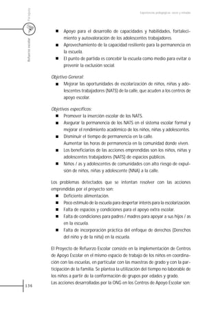 Paraguay
                                                                      Experiencias pedagógicas: voces y miradas




                          Apoyo para el desarrollo de capacidades y habilidades, fortaleci-
                          miento y autovaloración de los adolescentes trabajadores.
Refuerzo escolar



                          Aprovechamiento de la capacidad resiliente para la permanencia en
                          la escuela.
                          El punto de partida es concebir la escuela como medio para evitar o
                          prevenir la exclusión social.

                   Objetivo General:
                          Mejorar las oportunidades de escolarización de niños, niñas y ado-
                          lescentes trabajadores (NATS) de la calle, que acuden a los centros de
                          apoyo escolar.

                   Objetivos específicos:
                          Promover la inserción escolar de los NATS.
                          Asegurar la permanencia de los NATS en el sistema escolar formal y
                          mejorar el rendimiento académico de los niños, niñas y adolescentes.
                          Disminuir el tiempo de permanencia en la calle.
                          Aumentar las horas de permanencia en la comunidad donde viven.
                          Los beneficiarios de las acciones emprendidas son los niños, niñas y
                          adolescentes trabajadores (NATS) de espacios públicos.
                          Niños / as y adolescentes de comunidades con alto riesgo de expul-
                          sión de niños, niñas y adolescente (NNA) a la calle.

                   Los problemas detectados que se intentan resolver con las acciones
                   emprendidas por el proyecto son:
                         Deficiente alimentación.
                         Poco estímulo de la escuela para despertar interés para la escolarización.
                         Falta de espacios y condiciones para el apoyo extra escolar.
                         Falta de condiciones para padres / madres para apoyar a sus hijos / as
                         en la escuela.
                         Falta de incorporación práctica del enfoque de derechos (Derechos
                         del niño y de la niña) en la escuela.

                   El Proyecto de Refuerzo Escolar consiste en la implementación de Centros
                   de Apoyo Escolar en el mismo espacio de trabajo de los niños en coordina-
                   ción con las escuelas, en particular con las maestras de grado y con la par-
                   ticipación de la familia. Se plantea la utilización del tiempo no laborable de
                   los niños a partir de la conformación de grupos por edades y grado.
                   Las acciones desarrolladas por la ONG en los Centros de Apoyo Escolar son:
136
 