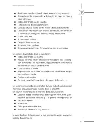 Paraguay
Experiencias pedagógicas: voces y miradas




         Servicios de complemento nutricional: vaso de leche y almuerzo.
         Acompañamiento, seguimiento y derivación de casos de niños y




                                                                              Refuerzo escolar
         niñas vulnerados.
         Trabajo coordinado con las escuelas.
         Fortalecimiento de vínculos familiares.
         Clases de refuerzo escolar por los menos 5 horas semanalmente.
         Capacitación y formación con enfoque de derechos, con énfasis en
         la participación protagónica de niños, niñas y adolescentes.
         Grupos de lectura.
         Actividades recreativas.
         Campaña de escolarización.
         Apoyo con útiles escolares.
         Apoyo para inscripciones – Documentación para la inscripción.

Las acciones desarrolladas desde la escuela son:
      Trabajo coordinado con la ONG.
      Apoyo a los niños, niñas y adolescentes trabajadores para su inscrip-
      ción atendiendo a las necesidades, especialmente en lo referente a
      documentación y costo de la matrícula.
      Clases de refuerzo escolar.
      Seguimiento de los alumnos trabajadores que participan en los gru-
      pos de refuerzo escolar.
      Charlas de orientación.
      Cursos de capacitación constantes del equipo de formadores.

Las acciones emprendidas se desarrollan durante todo el período escolar,
incluyendo a las vacaciones de invierno desde el año 2000.
Los recursos necesarios para el desarrollo de las actividades son:
       Docentes de EEB con experiencia de trabajo con niños, niñas y ado-
       lescentes de sectores populares y si es posible con experiencia en
       Educación Popular.
       Voluntarios.
       Útiles y materiales didácticos.
       Insumos para vaso de leche y almuerzo.

La sustentabilidad de las acciones se está alcanzando gracias a proyectos
sociales, donaciones, etc.
                                                                              137
 