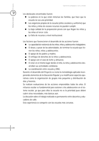 Paraguay
                                                                       Experiencias pedagógicas: voces y miradas




                   Los obstáculos encontrados fueron:
                         La pobreza en la que están inmersas las familias, que hace que la
Refuerzo escolar



                         escuela no sea una prioridad.
                         Las exigencias propias de la escuela (útiles escolares y uniforme) que
                         los niños y niñas de escasos recursos no pueden cumplir.
                         La baja calidad de la preparación previa con que llegan los niños y
                         las niñas al tercer ciclo.
                         La falta de recursos a nivel institucional.

                   Los factores que favorecieron el desarrollo de las acciones fueron:
                          La capacidad de resistencia de los niños, niñas y adolescentes trabajadores.
                          El deseo, a pesar de las adversidades, de terminar la escuela que tie-
                          nen los niños, niñas y adolescentes.
                          El apoyo de los padres y madres.
                          El enfoque de derechos de la niñez y adolescencia.
                          El apoyo con el vaso de leche y almuerzo.
                          El estar en el mismo lugar donde el niño, la niña y adolescentes des-
                          arrollan sus actividades cotidianas.
                          La coordinación entre escuela y ONG.
                   Durante el desarrollo del Proyecto se revisó la metodología aplicada incor-
                   porando elementos de la Educación Popular y se modificaron aspectos ope-
                   rativos como la organización de grupos más pequeños y distribución de
                   días y horarios.
                   Se realizan evaluaciones de las acciones emprendidas todos los años. El
                   refuerzo escolar es fundamental para sostener a los adolescentes en el sis-
                   tema escolar, ya que para ellos la escuela no es la prioridad pues deben
                   cubrir otras necesidades, más básicas aún.
                   La discusión sobre el trabajo realizado es permanente entre docentes y edu-
                   cadores de calle.
                   Esta experiencia se comparte con las escuelas más cercanas.




138
 