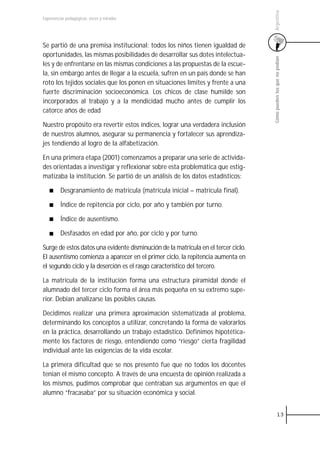 Argentina
Experiencias pedagógicas: voces y miradas




Se partió de una premisa institucional: todos los niños tienen igualdad de
oportunidades, las mismas posibilidades de desarrollar sus dotes intelectua-




                                                                                    Cómo pueden los que no podían
les y de enfrentarse en las mismas condiciones a las propuestas de la escue-
la, sin embargo antes de llegar a la escuela, sufren en un país donde se han
roto los tejidos sociales que los ponen en situaciones límites y frente a una
fuerte discriminación socioeconómica. Los chicos de clase humilde son
incorporados al trabajo y a la mendicidad mucho antes de cumplir los
catorce años de edad

Nuestro propósito era revertir estos índices, lograr una verdadera inclusión
de nuestros alumnos, asegurar su permanencia y fortalecer sus aprendiza-
jes tendiendo al logro de la alfabetización.

En una primera etapa (2001) comenzamos a preparar una serie de activida-
des orientadas a investigar y reflexionar sobre esta problemática que estig-
matizaba la institución. Se partió de un análisis de los datos estadísticos:

         Desgranamiento de matricula (matrícula inicial – matrícula final).

         Índice de repitencia por ciclo, por año y también por turno.

         Índice de ausentismo.

         Desfasados en edad por año, por ciclo y por turno.

Surge de estos datos una evidente disminución de la matrícula en el tercer ciclo.
El ausentismo comienza a aparecer en el primer ciclo, la repitencia aumenta en
el segundo ciclo y la deserción es el rasgo característico del tercero.

La matrícula de la institución forma una estructura piramidal donde el
alumnado del tercer ciclo forma el área más pequeña en su extremo supe-
rior. Debían analizarse las posibles causas.

Decidimos realizar una primera aproximación sistematizada al problema,
determinando los conceptos a utilizar, concretando la forma de valorarlos
en la práctica, desarrollando un trabajo estadístico. Definimos hipotética-
mente los factores de riesgo, entendiendo como “riesgo” cierta fragilidad
individual ante las exigencias de la vida escolar.

La primera dificultad que se nos presentó fue que no todos los docentes
tenían el mismo concepto. A través de una encuesta de opinión realizada a
los mismos, pudimos comprobar que centraban sus argumentos en que el
alumno “fracasaba” por su situación económica y social.


                                                                                              13
 