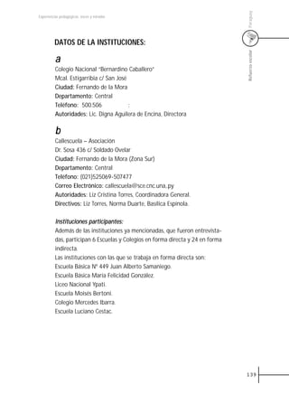 Paraguay
Experiencias pedagógicas: voces y miradas




         DATOS DE LA INSTITUCIONES:




                                                                                 Refuerzo escolar
          a
          Colegio Nacional “Bernardino Caballero”
          Mcal. Estigarribia c/ San José
          Ciudad: Fernando de la Mora
          Departamento: Central
          Teléfono: 500.506              :
          Autoridades: Lic. Digna Aguilera de Encina, Directora

          b
          Callescuela – Asociación
          Dr. Sosa 436 c/ Soldado Ovelar
          Ciudad: Fernando de la Mora (Zona Sur)
          Departamento: Central
          Teléfono: (021)525069-507477
          Correo Electrónico: callescuela@sce.cnc.una,.py
          Autoridades: Liz Cristina Torres, Coordinadora General.
          Directivos: Liz Torres, Norma Duarte, Basílica Espínola.

          Instituciones participantes:
          Además de las instituciones ya mencionadas, que fueron entrevista-
          das, participan 6 Escuelas y Colegios en forma directa y 24 en forma
          indirecta.
          Las instituciones con las que se trabaja en forma directa son:
          Escuela Básica Nº 449 Juan Alberto Samaniego.
          Escuela Básica María Felicidad González.
          Liceo Nacional Ypati.
          Escuela Moisés Bertoni.
          Colegio Mercedes Ibarra.
          Escuela Luciano Cestac.




                                                                                 139
 