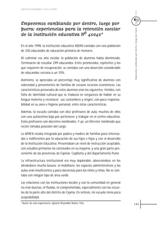 Experiencias pedagógicas: voces y miradas




                                                                                 Perú
Empecemos cambiando por dentro, luego por
fuera: experiencias para la retención escolar




                                                                                 Empecemos cambiando por dentro, luego por fuera
de la institución educativa N0ºº 40040*

En el año 1998, la institución educativa 40040 contaba con una población
de 330 educandos de educación primaria de menores.

Al culminar ese año escolar, la población de alumnos había disminuido.
Terminaron de estudiar 299 educandos. Entre promovidos, repitentes y los
que requieren de recuperación, se contaba con una deserción considerable
de educandos cercana a un 10%.

Asimismo, se apreciaba un porcentaje muy significativo de alumnos con
sobreedad y provenientes de familias de escasos recursos económicos. Las
características personales de estos alumnos eran las siguientes: tímidos, con
falta de identidad cultural que se traducía en vergüenza de hablar en su
lengua materna y reconocer sus costumbres y origen, con poca responsa-
bilidad en su aseo e higiene personal, entre otras características.

Además, la escuela contaba con diez profesores de aula, muchos de ellos
con una autoestima baja por pertenecer y trabajar en el centro educativo.
Estos profesores son docentes nombrados. Y yo, un Director nombrado que
recién tomaba posesión del cargo.

La APAFA estaba integrada por padres y madres de familias poco interesa-
das e indiferentes por la educación de sus hijos e hijas y con el desarrollo
de la Institución Educativa. Presentaban un nivel de instrucción aceptable,
con estudios primarios no concluidos en su mayoría, y una gran parte pro-
veniente de las provincias de Espinar, Caylloma y del departamento Puno.

La infraestructura institucional era muy deplorable, observándose en los
alrededores mucha basura; el mobiliario, los espacios administrativos y las
aulas eran insuficientes y poco decorosas para los niños y niñas. No se con-
taba con ningún tipo de área verde.

Las relaciones con las instituciones locales y con la comunidad en general
no eran buenas, ni fluidas, ni comprometidas, especialmente con las escue-
las de la parte alta del distrito de Cayma. En síntesis, mi escuela tenía poca
aceptabilidad.
1 Autor   de esta experiencia: Ignacio Reynaldo Núñez Tiña.                      141
 