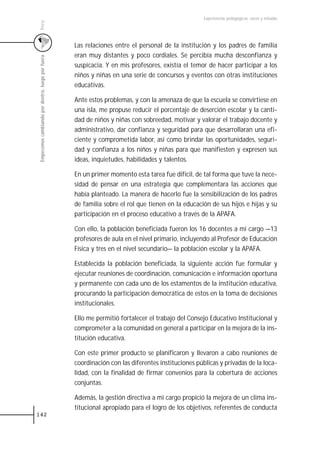 Experiencias pedagógicas: voces y miradas




 Perú
                                                   Las relaciones entre el personal de la institución y los padres de familia
                                                   eran muy distantes y poco cordiales. Se percibía mucha desconfianza y
 Empecemos cambiando por dentro, luego por fuera



                                                   suspicacia. Y en mis profesores, existía el temor de hacer participar a los
                                                   niños y niñas en una serie de concursos y eventos con otras instituciones
                                                   educativas.

                                                   Ante estos problemas, y con la amenaza de que la escuela se convirtiese en
                                                   una isla, me propuse reducir el porcentaje de deserción escolar y la canti-
                                                   dad de niños y niñas con sobreedad, motivar y valorar el trabajo docente y
                                                   administrativo, dar confianza y seguridad para que desarrollaran una efi-
                                                   ciente y comprometida labor, así como brindar las oportunidades, seguri-
                                                   dad y confianza a los niños y niñas para que manifiesten y expresen sus
                                                   ideas, inquietudes, habilidades y talentos.

                                                   En un primer momento esta tarea fue difícil, de tal forma que tuve la nece-
                                                   sidad de pensar en una estrategia que complementara las acciones que
                                                   había planteado. La manera de hacerlo fue la sensibilización de los padres
                                                   de familia sobre el rol que tienen en la educación de sus hijos e hijas y su
                                                   participación en el proceso educativo a través de la APAFA.

                                                   Con ello, la población beneficiada fueron los 16 docentes a mi cargo —13
                                                   profesores de aula en el nivel primario, incluyendo al Profesor de Educación
                                                   Física y tres en el nivel secundario— la población escolar y la APAFA.

                                                   Establecida la población beneficiada, la siguiente acción fue formular y
                                                   ejecutar reuniones de coordinación, comunicación e información oportuna
                                                   y permanente con cada uno de los estamentos de la institución educativa,
                                                   procurando la participación democrática de estos en la toma de decisiones
                                                   institucionales.

                                                   Ello me permitió fortalecer el trabajo del Consejo Educativo Institucional y
                                                   comprometer a la comunidad en general a participar en la mejora de la ins-
                                                   titución educativa.

                                                   Con este primer producto se planificaron y llevaron a cabo reuniones de
                                                   coordinación con las diferentes instituciones públicas y privadas de la loca-
                                                   lidad, con la finalidad de firmar convenios para la cobertura de acciones
                                                   conjuntas.

                                                   Además, la gestión directiva a mi cargo propició la mejora de un clima ins-
                                                   titucional apropiado para el logro de los objetivos, referentes de conducta
142
 