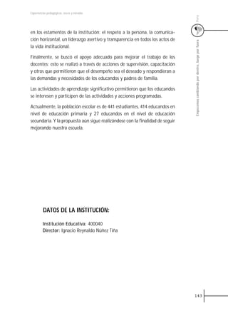Experiencias pedagógicas: voces y miradas




                                                                               Perú
en los estamentos de la institución: el respeto a la persona, la comunica-
ción horizontal, un liderazgo asertivo y transparencia en todos los actos de




                                                                               Empecemos cambiando por dentro, luego por fuera
la vida institucional.

Finalmente, se buscó el apoyo adecuado para mejorar el trabajo de los
docentes; esto se realizó a través de acciones de supervisión, capacitación
y otros que permitieron que el desempeño sea el deseado y respondieran a
las demandas y necesidades de los educandos y padres de familia.

Las actividades de aprendizaje significativo permitieron que los educandos
se interesen y participen de las actividades y acciones programadas.

Actualmente, la población escolar es de 441 estudiantes, 414 educandos en
nivel de educación primaria y 27 educandos en el nivel de educación
secundaria. Y la propuesta aún sigue realizándose con la finalidad de seguir
mejorando nuestra escuela.




         DATOS DE LA INSTITUCIÓN:

         Institución Educativa: 400040
         Director: Ignacio Reynaldo Núñez Tiña




                                                                               143
 