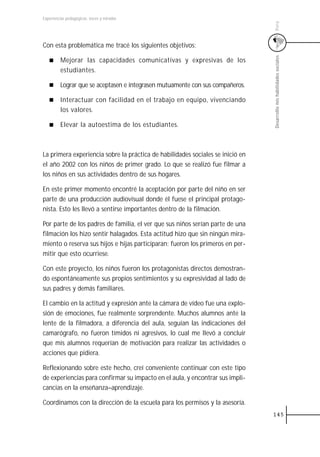 Experiencias pedagógicas: voces y miradas




                                                                                Perú
Con esta problemática me tracé los siguientes objetivos:




                                                                                Desarrollo mis habilidades sociales
         Mejorar las capacidades comunicativas y expresivas de los
         estudiantes.

         Lograr que se aceptasen e integrasen mutuamente con sus compañeros.

         Interactuar con facilidad en el trabajo en equipo, vivenciando
         los valores.

         Elevar la autoestima de los estudiantes.



La primera experiencia sobre la práctica de habilidades sociales se inició en
el año 2002 con los niños de primer grado. Lo que se realizó fue filmar a
los niños en sus actividades dentro de sus hogares.

En este primer momento encontré la aceptación por parte del niño en ser
parte de una producción audiovisual donde él fuese el principal protago-
nista. Esto les llevó a sentirse importantes dentro de la filmación.

Por parte de los padres de familia, el ver que sus niños serían parte de una
filmación los hizo sentir halagados. Esta actitud hizo que sin ningún mira-
miento o reserva sus hijos e hijas participaran; fueron los primeros en per-
mitir que esto ocurriese.

Con este proyecto, los niños fueron los protagonistas directos demostran-
do espontáneamente sus propios sentimientos y su expresividad al lado de
sus padres y demás familiares.

El cambio en la actitud y expresión ante la cámara de vídeo fue una explo-
sión de emociones, fue realmente sorprendente. Muchos alumnos ante la
lente de la filmadora, a diferencia del aula, seguían las indicaciones del
camarógrafo, no fueron tímidos ni agresivos, lo cual me llevó a concluir
que mis alumnos requerían de motivación para realizar las actividades o
acciones que pidiera.

Reflexionando sobre este hecho, creí conveniente continuar con este tipo
de experiencias para confirmar su impacto en el aula, y encontrar sus impli-
cancias en la enseñanza–aprendizaje.

Coordinamos con la dirección de la escuela para los permisos y la asesoría.
                                                                                145
 