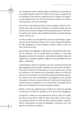 Experiencias pedagógicas: voces y miradas




 Perú
                                       Así, consideramos invitar a algunos padres de familia para el desarrollo de
                                       la actividad. Decidimos visitar al Sr. Daniel Cotrina Casas, un carpintero de
 Desarrollo mis habilidades sociales



                                       la comunidad. Él nos mostraría y explicaría cómo se trabaja en la carpinte-
                                       ría, qué podíamos hacer con las herramientas que teníamos en el taller y
                                       cómo funcionan, entre otras actividades.

                                       Para iniciar la visita debían los niños y niñas investigar y recolectar infor-
                                       mación, sobre todo lo que iban a observar en su salida de campo, pues era
                                       necesario que estuvieran de alguna manera preparados para ser ellos quie-
                                       nes explicaran en cámaras sobre las plantas medicinales, animales del lugar,
                                       relatos, creencias, etc.

                                       La visita se realizó y con ella obtuvimos una serie de aprendizajes y logros.
                                       Creo que uno de los primeros alcances fue la visita a las pinturas rupestres
                                       del Apu Qayaqpuma, así como templetes, andenes, tumbas, cuevas y la
                                       flora y fauna de la zona.

                                       Aprovechando estos hallazgos, se aplicaron los conocimientos sobre medi-
                                       ción de distancias entre la escuela (punto de salida) y el cerro Apu
                                       Qayaqpuma, además de la enseñanza – aprendizaje de unidades mayores de
                                       longitud. Esta actividad respondió a algunas de las capacidades del área
                                       lógico – matemática.

                                       Se aprovecharon, además, las leyendas, creencias y elementos naturales del
                                       Apu Qayaqpuma para desarrollar habilidades de comunicación integral, a
                                       través de la recolección de información y el uso de fuentes orales. La idea
                                       fue entrevistar a los miembros de la comunidad y observar los oficios de
                                       cada uno de sus miembros; con esto último los alumnos pudieron apreciar-
                                       los y valorar lo que hace la comunidad. Lo que logramos en esta actividad
                                       fue producir de manera creativa textos con la información recolectada de
                                       manera oral de la comunidad y a su vez incrementar el vocabulario de los
                                       niños con la incorporación de nuevos conceptos y saberes.

                                       Además, tuvieron que organizarse para establecer las normas de seguridad
                                       y convivencia en el taller de carpintería y en la visita al cerro Qayaqpuma.

                                       Lo siguiente a realizar fue una evaluación de todo lo vivido en la salida.
                                       Para ello tuve que editar el vídeo de manera que todos los niños, niñas y
                                       yo, pudiéramos observar lo vivido y analizar nuestras actitudes, comporta-
                                       miento, conocimientos, así como las debilidades y fortalezas, entre otros
146                                    aspectos. Así tenemos lo siguiente:
 