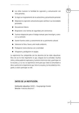 Experiencias pedagógicas: voces y miradas




                                                                                Perú
         Los niños tuvieron la facilidad de expresión y comunicación con
         otras personas.




                                                                                Desarrollo mis habilidades sociales
         Se logró un mejoramiento de la autoestima y presentación personal.

         Mejoraron la expresión comunicativa para satisfacer sus necesidades
         personales.

         Descubrieron líderes.

         Respetaron a las normas de seguridad y de convivencia.

         Tuvieron disposición para el trabajo manual, para investigar y cono-
         cer su contexto.

         Usaron fuentes orales y conocimiento de su patrimonio cultural.

         Valoraron la flora, fauna y del medio ambiente.

         Produjeron textos diversos con creatividad.

         Integraron y produjeron en equipo.

La experiencia fue compartida con los docentes de las redes educativas.
Pero tal vez lo más importante es que, después de la actividad, muchos
niños y niñas pudieron expresarse y tuvieron interés de estar y participar en
la escuela y, a su vez, la experiencia sirvió para que toda la comunidad se
diera cuenta de la importancia que tiene la escuela y la necesidad de inte-
grarla, es decir participar en ella.




         DATOS DE LA INSTITUCIÓN:

         Institución educativa: 82203 – Huayrapongo Grande
         Director: Francisco Becerra F.




                                                                                147
 