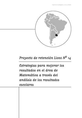 Experiencias pedagógicas: voces y miradas




Proyecto de retención Liceo N0 14
Estrategias para mejorar los
resultados en el área de
Matemática a través del
análisis de los resultados
escolares
 