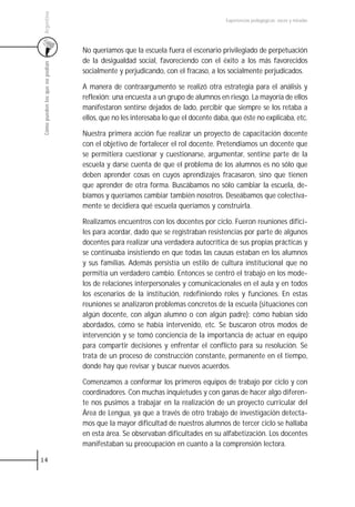 Argentina
                                                                                    Experiencias pedagógicas: voces y miradas




                                 No queríamos que la escuela fuera el escenario privilegiado de perpetuación
                                 de la desigualdad social, favoreciendo con el éxito a los más favorecidos
 Cómo pueden los que no podían



                                 socialmente y perjudicando, con el fracaso, a los socialmente perjudicados.

                                 A manera de contraargumento se realizó otra estrategia para el análisis y
                                 reflexión: una encuesta a un grupo de alumnos en riesgo. La mayoría de ellos
                                 manifestaron sentirse dejados de lado, percibir que siempre se los retaba a
                                 ellos, que no les interesaba lo que el docente daba, que éste no explicaba, etc.

                                 Nuestra primera acción fue realizar un proyecto de capacitación docente
                                 con el objetivo de fortalecer el rol docente. Pretendíamos un docente que
                                 se permitiera cuestionar y cuestionarse, argumentar, sentirse parte de la
                                 escuela y darse cuenta de que el problema de los alumnos es no sólo que
                                 deben aprender cosas en cuyos aprendizajes fracasaron, sino que tienen
                                 que aprender de otra forma. Buscábamos no sólo cambiar la escuela, de-
                                 bíamos y queríamos cambiar también nosotros. Deseábamos que colectiva-
                                 mente se decidiera qué escuela queríamos y construirla.

                                 Realizamos encuentros con los docentes por ciclo. Fueron reuniones difíci-
                                 les para acordar, dado que se registraban resistencias por parte de algunos
                                 docentes para realizar una verdadera autocrítica de sus propias prácticas y
                                 se continuaba insistiendo en que todas las causas estaban en los alumnos
                                 y sus familias. Además persistía un estilo de cultura institucional que no
                                 permitía un verdadero cambio. Entonces se centró el trabajo en los mode-
                                 los de relaciones interpersonales y comunicacionales en el aula y en todos
                                 los escenarios de la institución, redefiniendo roles y funciones. En estas
                                 reuniones se analizaron problemas concretos de la escuela (situaciones con
                                 algún docente, con algún alumno o con algún padre): cómo habían sido
                                 abordados, cómo se había intervenido, etc. Se buscaron otros modos de
                                 intervención y se tomó conciencia de la importancia de actuar en equipo
                                 para compartir decisiones y enfrentar el conflicto para su resolución. Se
                                 trata de un proceso de construcción constante, permanente en el tiempo,
                                 donde hay que revisar y buscar nuevos acuerdos.

                                 Comenzamos a conformar los primeros equipos de trabajo por ciclo y con
                                 coordinadores. Con muchas inquietudes y con ganas de hacer algo diferen-
                                 te nos pusimos a trabajar en la realización de un proyecto curricular del
                                 Área de Lengua, ya que a través de otro trabajo de investigación detecta-
                                 mos que la mayor dificultad de nuestros alumnos de tercer ciclo se hallaba
                                 en esta área. Se observaban dificultades en su alfabetización. Los docentes
                                 manifestaban su preocupación en cuanto a la comprensión lectora.

14
 