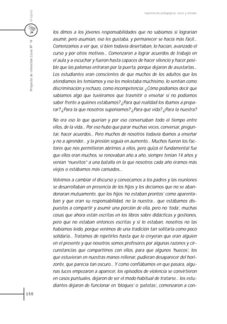 Uruguay
                                                                                     Experiencias pedagógicas: voces y miradas




                                     los dimos a los jóvenes responsabilidades que no sabíamos si lograrían
                                     asumir, pero asumían, eso les gustaba, y permanecer se hacía más fácil...
 Proyecto de retención Liceo N0 14



                                     Comenzamos a ver que, si bien todavía desertaban, lo hacían, avanzado el
                                     curso y por otros motivos... Comenzaron a lograr acuerdos de trabajo en
                                     el aula y a escuchar y fueron hasta capaces de hacer silencio y hacer posi-
                                     ble que las palomas entraran por la puerta, porque dejaron de asustarlas...
                                     Los estudiantes eran conscientes de que muchos de los adultos que los
                                     atendíamos les temíamos y eso les molestaba muchísimo, lo sentían como
                                     discriminación y rechazo, como incompetencia: ¿Cómo podíamos decir que
                                     sabíamos algo que tuviéramos que trasmitir o enseñar si no podíamos
                                     saber frente a quiénes estábamos? ¿Para qué realidad los íbamos a prepa-
                                     rar? ¿Para la que nosotros suponíamos? ¿Para qué vida? ¿Para la nuestra?

                                     No era eso lo que querían y por eso conversaban todo el tiempo entre
                                     ellos, de la vida... Por eso hubo que parar muchas veces, conversar, pregun-
                                     tar, hacer acuerdos... Pero muchos de nosotros todavía íbamos a enseñar
                                     y no a aprender... y la presión seguía en aumento... Muchos fueron los fac-
                                     tores que nos permitieron abrirnos a ellos, pero quizá el fundamental fue
                                     que ellos eran muchos, se renovaban año a año, siempre tenían 14 años y
                                     venían “nuevitos” a una batalla en la que nosotros cada año éramos más
                                     viejos o estábamos más cansados...

                                     Volvimos a cambiar el discurso y convocamos a los padres y las reuniones
                                     se desarrollaban en presencia de los hijos y les decíamos que no se aban-
                                     donaran mutuamente, que los hijos ‘no estaban prontos’ como aparenta-
                                     ban y que eran su responsabilidad, no la nuestra... que estábamos dis-
                                     puestos a compartir y asumir una porción de ella, pero no ‘toda’, muchas
                                     cosas que ahora están escritas en los libros sobre didácticas y gestiones,
                                     pero que no estaban entonces escritas y si lo estaban, nosotros no las
                                     habíamos leído, porque venimos de una tradición tan solitaria como poco
                                     solidaria... Tratamos de repetirles hasta que lo creyeran que eran alguien
                                     en el presente y que nosotros somos profesores por algunas razones y cir-
                                     cunstancias que compartimos con ellos, para que algunos ‘huecos’, los
                                     que estuvieran en nuestras manos rellenar, pudieran desaparecer del hori-
                                     zonte, que parecía tan oscuro... Y como confiábamos en que pasara, algu-
                                     nas luces empezaron a aparecer, los episodios de violencia se convirtieron
                                     en casos puntuales, dejaron de ser el modo habitual de tratarse... los estu-
                                     diantes dejaron de funcionar en ‘bloques’ o ‘patotas’, comenzaron a con-
150
 