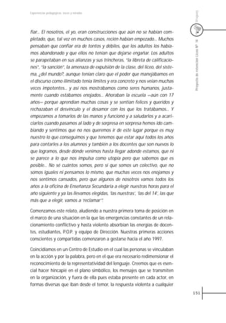 Uruguay
Experiencias pedagógicas: voces y miradas




fiar... El nosotros, el yo, eran construcciones que aún no se habían com-
pletado, que, tal vez en muchos casos, recién habían empezado... Muchos




                                                                                  Proyecto de retención Liceo N0 14
pensaban que confiar era de tontos y débiles, que los adultos los había-
mos abandonado y que ellos no tenían que dejarse engañar. Los adultos
se parapetaban en sus alianzas y sus trincheras, “la libreta de calificacio-
nes”, “la sanción”, la amenaza de expulsión de la clase, del liceo, del siste-
ma, ¿del mundo?, aunque tenían claro que el poder que manejábamos en
el discurso como ilimitado tenía límites y era concreto y nos veían muchas
veces impotentes... y así nos mostrábamos como seres humanos, justa-
mente cuando estábamos enojados... Añoraban la escuela —aún con 17
años— porque aprendían muchas cosas y se sentían felices y queridos y
rechazaban el desvínculo y el desamor con los que los tratábamos... Y
empezamos a tomarlos de las manos y funcionó y a saludarlos y a acari-
ciarlos cuando pasamos al lado y de sorpresa en sorpresa hemos ido cam-
biando y sentimos que no nos queremos ir de este lugar porque es muy
nuestro lo que conseguimos y que tenemos que estar aquí todos los años
para contarles a los alumnos y también a los docentes que son nuevos lo
que logramos, desde dónde venimos hasta llegar adonde estamos, que ni
se parece a lo que nos impulsa como utopía pero que sabemos que es
posible... No sé cuántos somos, pero sí que somos un colectivo, que no
somos iguales ni pensamos lo mismo, que muchas veces nos enojamos y
nos sentimos cansados, pero que algunos de nosotros vamos todos los
años a la oficina de Enseñanza Secundaria a elegir nuestras horas para el
año siguiente y ya las llevamos elegidas, ’las nuestras’, ’las del 14’, las que
más que a elegir, vamos a ‘reclamar’”.

Comenzamos este relato, aludiendo a nuestra primera toma de posición en
el marco de una situación en la que las emergencias constantes de un rela-
cionamiento conflictivo y hasta violento absorbían las energías de docen-
tes, estudiantes, P.O.P. y equipo de Dirección. Nuestras primeras acciones
conscientes y compartidas comenzaron a gestarse hacia el año 1997.

Coincidíamos en un Centro de Estudio en el cual las personas se vinculaban
en la acción y por la palabra, pero en el que era necesario redimensionar el
reconocimiento de la representatividad del lenguaje. Creemos que es esen-
cial hacer hincapié en el plano simbólico, los mensajes que se transmiten
en la organización, y fuera de ella pues estaba presente en cada actor, en
formas diversas que iban desde el temor, la respuesta violenta a cualquier
                                                                                  151
 