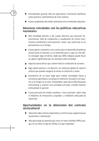 Uruguay
                                                                                  Experiencias pedagógicas: voces y miradas




                                         Incertidumbre general, falta de expectativas, frustración manifiesta
                                         como prácticas confrontativas de tono violento.
 Proyecto de retención Liceo N0 14




                                         Escaso compromiso del medio contextual con la institución educativa.


                                     Amenazas vinculadas con las políticas educativas
                                     nacionales
                                         Alta movilidad docente y del cuerpo directivo que provocan de-
                                         sorientación, falta de compromiso y visualización de ciertos movi-
                                         mientos coordinantes como prácticas “vacías” que caerán por su no
                                         permanencia en el tiempo.

                                         Escaso aporte económico a los centros para el desarrollo de políticas
                                         activas hacia el contexto, en un momento que es cada vez más difí-
                                         cil conseguir algo sin dinero, dado que APAL tampoco puede hacer
                                         un aporte significativo por las amenazas antes anotadas.

                                         Aspectos burocráticos que vuelven lenta la resolución de acciones.

                                         Bajo salario docente y no docente, sin cobertura global de salud ni
                                         viáticos que puedan asegurar al menos su asistencia a clases.

                                         Inexistencia de un buen lugar para realizar actividades físicas y
                                         recreativas (gimnasio) o un proyecto realmente vinculante con quie-
                                         nes sí lo tengan en la zona, renovándose cada año la dificultad para
                                         instrumentar y sostener esta actividad curricular, creando malestar
                                         institucional en general.

                                         Escasa provisión de medios auxiliares —hoy esenciales, sobre todo
                                         si hablamos de innovación y equidad— y mobiliario adecuado de
                                         reposición.


                                     Oportunidades en la dimensión del contexto
                                     sociocultural
                                         Ubicación sobre arterias importantes y céntricas que suponen buena
                                         locomoción e iluminación.

                                         Alto porcentaje de alumnos que viven en marco familiar (99%) aun-
                                         que no se releva el tipo de familia a la que responden.
154
 
