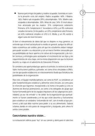 Uruguay
Experiencias pedagógicas: voces y miradas




          Buenos porcentajes de padres y madres ocupadas, teniendo en cuen-
          ta la presente crisis del empleo: Padres ocupados: 60% / Madres:




                                                                                  Proyecto de retención Liceo N0 14
          36%; Padres sub-ocupados 20% y desempleados: 10%; Madres sub-
          ocupadas o desempleadas: 30%, Amas de casa: 34%. El nivel educa-
          tivo alcanzado por las madres: 31% completaron solamente
          Primaria, 61% Completaron E. Secundaria o UTU y un 9% realizaron
          estudios terciarios. En los padres, un 22% completaron sólo Primaria,
          un 63% realizaron estudios en UTU o E. Media, y un 4% asistió a
          algún curso de nivel terciario.

Si bien el relevamiento de datos del que se dispone es muy genérico, se
entiende que el nivel sociocultural es medio en general, aunque las dificul-
tades económicas son visibles, pero sin que los estudiantes deban trabajar
para poder acceder a su educación y con un marco familiar convocable por
sus posibilidades de hacer aportes a la cultura de la organización, y de reci-
bir técnicas y estrategias para acompañar el crecimiento de sus hijos y los
requerimientos de esta etapa, con la misma disposición con que lo hicieron
durante su etapa en el subsistema de Educación Primaria.

Se considera una oportunidad que aporta el contexto, la existencia de múl-
tiples instituciones públicas y privadas, así como otras vinculadas a ONGs,
con las que puede establecerse un relacionamiento fluido que fortalezca las
posibilidades de la organización.

Para esto, el Equipo multidisciplinario, así como la P.O.P., se consideran un
pilar fundamental para establecer y alimentar estos vínculos, así como para
la retención que logramos, incorporando a la trama a los padres y a los ex
alumnos de diversas promociones, así como a los delegados de grupo que
fueran formando parte de los equipos impulsores de los subproyectos (acti-
vidades), ya sea “de entrada” o “de salida” de la organización que puntual-
mente se fueran coordinando y en los que están docentes y funcionarios
para establecer un verdadero “entramado de red”, con el medio al que per-
tenece y del cual debe nutrirse para poder a su vez alimentarlo. Todavía
estamos dando en esto pasos de inauguración y búsqueda, pero ahora lo
vemos como posible.


Concretamos nuestra visión...
La restauración edilicia puso “luz“ en ese camino y abrió para el colectivo
                                                                                  155
 