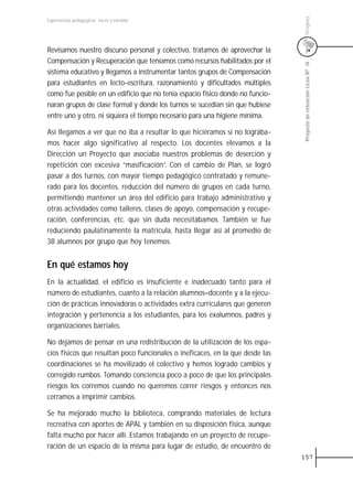 Uruguay
Experiencias pedagógicas: voces y miradas




Revisamos nuestro discurso personal y colectivo, tratamos de aprovechar la
Compensación y Recuperación que teníamos como recursos habilitados por el




                                                                               Proyecto de retención Liceo N0 14
sistema educativo y llegamos a instrumentar tantos grupos de Compensación
para estudiantes en lecto-escritura, razonamiento y dificultades múltiples
como fue posible en un edificio que no tenía espacio físico donde no funcio-
naran grupos de clase formal y donde los turnos se sucedían sin que hubiese
entre uno y otro, ni siquiera el tiempo necesario para una higiene mínima.

Así llegamos a ver que no iba a resultar lo que hiciéramos si no lográba-
mos hacer algo significativo al respecto. Los docentes elevamos a la
Dirección un Proyecto que asociaba nuestros problemas de deserción y
repetición con excesiva “masificación”. Con el cambio de Plan, se logró
pasar a dos turnos, con mayor tiempo pedagógico contratado y remune-
rado para los docentes, reducción del número de grupos en cada turno,
permitiendo mantener un área del edificio para trabajo administrativo y
otras actividades como talleres, clases de apoyo, compensación y recupe-
ración, conferencias, etc. que sin duda necesitábamos. También se fue
reduciendo paulatinamente la matrícula, hasta llegar así al promedio de
38 alumnos por grupo que hoy tenemos.


En qué estamos hoy
En la actualidad, el edificio es insuficiente e inadecuado tanto para el
número de estudiantes, cuanto a la relación alumnos–docente y a la ejecu-
ción de prácticas innovadoras o actividades extra curriculares que generen
integración y pertenencia a los estudiantes, para los exalumnos, padres y
organizaciones barriales.

No dejamos de pensar en una redistribución de la utilización de los espa-
cios físicos que resultan poco funcionales o ineficaces, en la que desde las
coordinaciones se ha movilizado el colectivo y hemos logrado cambios y
corregido rumbos. Tomando conciencia poco a poco de que los principales
riesgos los corremos cuando no queremos correr riesgos y entonces nos
cerramos a imprimir cambios.

Se ha mejorado mucho la biblioteca, comprando materiales de lectura
recreativa con aportes de APAL y también en su disposición física, aunque
falta mucho por hacer allí. Estamos trabajando en un proyecto de recupe-
ración de un espacio de la misma para lugar de estudio, de encuentro de
                                                                               157
 
