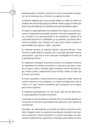Uruguay
                                                                                        Experiencias pedagógicas: voces y miradas




                                     pequeños grupos de alumnos y docentes en torno a la discusión de proyec-
                                     tos, con la instalación de un televisor y un aparato de video.
 Proyecto de retención Liceo N0 14




                                     Se mejoró la mapoteca que casi ya no podía utilizarse, se mejoró la cantina y se
                                     instalaron dos mesas de ping-pong en el hall de entrada y luego en el patio, que
                                     fueron muy disfrutadas por los muchachos, pero que hoy debemos reponer.

                                     Se amplió la responsabilización de estudiantes con respecto a la documen-
                                     tación, la organización de jornadas recreativas, festivales estudiantiles, bai-
                                     les y recitales en las que presentaban a los compañeros y adultos de la
                                     comunidad educativas sus habilidades ya sea bailando, ejecutando instru-
                                     mentos (candombe, rock, milongas, etc.) cuyas letras también escribían en
                                     oportunidades que supieron “cuidar” y gestionar.

                                     Se realizaron muestras de expresión plástica, concursos literarios, Ferias
                                     literarias y salidas didácticas grupales, que en principio generaban muchas
                                     “precauciones” y que hoy se viven como parte insoslayable de la vida y de
                                     la identidad del Centro.

                                     Se trabajó por el botiquín de primeros auxilios y en campañas colectivas
                                     de solidaridad con familias necesitadas en situaciones puntuales, crean-
                                     do un ropero escolar y visitando algún merendero infantil, llevando jue-
                                     gos, música y bailes, compartiendo lo que tenemos, además de saber qué
                                     es lo que necesitamos.

                                     Se invitó a parodistas y representantes de murgas para realizar talleres de
                                     creación colectiva con los estudiantes, se movilizó la llegada año a año de
                                     “Teatro en el aula” mientras entendimos que la propuesta era un aporte
                                     para nuestros objetivos.

                                     Se fortaleció la participación en el “coro liceal” cada vez más abiertamen-
                                     te, y participando de festivales interliceales.

                                     Se participó y promovió desde la educación física en jornadas deportivas y
                                     recreativas con otros liceos, generando menos agresiones y más espacios de
                                     comunicación.

                                     Vinculado a las oportunidades que brindan las políticas educativas nacio-
                                     nales, trabajamos sobre los espacios de coordinación valorados como espa-
                                     cio de evaluación y toma de decisiones en colectivo para lograr una orga-
                                     nización verdaderamente cooperativa e innovadora, potenciando sus forta-
158
 