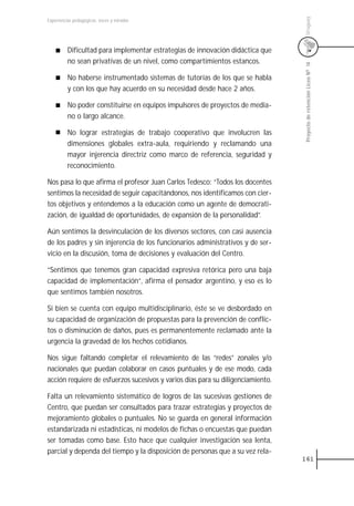 Uruguay
Experiencias pedagógicas: voces y miradas




          Dificultad para implementar estrategias de innovación didáctica que
          no sean privativas de un nivel, como compartimientos estancos.




                                                                                 Proyecto de retención Liceo N0 14
          No haberse instrumentado sistemas de tutorías de los que se habla
          y con los que hay acuerdo en su necesidad desde hace 2 años.

          No poder constituirse en equipos impulsores de proyectos de media-
          no o largo alcance.

          No lograr estrategias de trabajo cooperativo que involucren las
          dimensiones globales extra-aula, requiriendo y reclamando una
          mayor injerencia directriz como marco de referencia, seguridad y
          reconocimiento.

Nos pasa lo que afirma el profesor Juan Carlos Tedesco: “Todos los docentes
sentimos la necesidad de seguir capacitándonos, nos identificamos con cier-
tos objetivos y entendemos a la educación como un agente de democrati-
zación, de igualdad de oportunidades, de expansión de la personalidad”.

Aún sentimos la desvinculación de los diversos sectores, con casi ausencia
de los padres y sin injerencia de los funcionarios administrativos y de ser-
vicio en la discusión, toma de decisiones y evaluación del Centro.

“Sentimos que tenemos gran capacidad expresiva retórica pero una baja
capacidad de implementación”, afirma el pensador argentino, y eso es lo
que sentimos también nosotros.

Si bien se cuenta con equipo multidisciplinario, éste se ve desbordado en
su capacidad de organización de propuestas para la prevención de conflic-
tos o disminución de daños, pues es permanentemente reclamado ante la
urgencia la gravedad de los hechos cotidianos.

Nos sigue faltando completar el relevamiento de las “redes” zonales y/o
nacionales que puedan colaborar en casos puntuales y de ese modo, cada
acción requiere de esfuerzos sucesivos y varios días para su diligenciamiento.

Falta un relevamiento sistemático de logros de las sucesivas gestiones de
Centro, que puedan ser consultados para trazar estrategias y proyectos de
mejoramiento globales o puntuales. No se guarda en general información
estandarizada ni estadísticas, ni modelos de fichas o encuestas que puedan
ser tomadas como base. Esto hace que cualquier investigación sea lenta,
parcial y dependa del tiempo y la disposición de personas que a su vez rela-
                                                                                 161
 