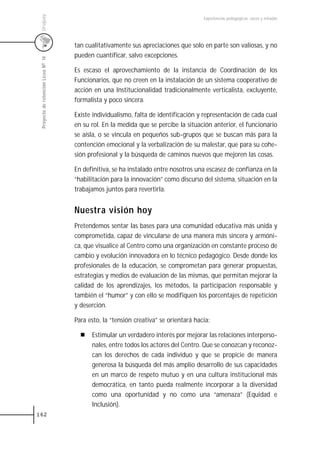 Uruguay
                                                                                      Experiencias pedagógicas: voces y miradas




                                     tan cualitativamente sus apreciaciones que solo en parte son valiosas, y no
                                     pueden cuantificar, salvo excepciones.
 Proyecto de retención Liceo N0 14




                                     Es escaso el aprovechamiento de la instancia de Coordinación de los
                                     Funcionarios, que no creen en la instalación de un sistema cooperativo de
                                     acción en una Institucionalidad tradicionalmente verticalista, excluyente,
                                     formalista y poco sincera.

                                     Existe individualismo, falta de identificación y representación de cada cual
                                     en su rol. En la medida que se percibe la situación anterior, el funcionario
                                     se aísla, o se vincula en pequeños sub-grupos que se buscan más para la
                                     contención emocional y la verbalización de su malestar, que para su cohe-
                                     sión profesional y la búsqueda de caminos nuevos que mejoren las cosas.

                                     En definitiva, se ha instalado entre nosotros una escasez de confianza en la
                                     “habilitación para la innovación” como discurso del sistema, situación en la
                                     trabajamos juntos para revertirla.


                                     Nuestra visión hoy
                                     Pretendemos sentar las bases para una comunidad educativa más unida y
                                     comprometida, capaz de vincularse de una manera más sincera y armóni-
                                     ca, que visualice al Centro como una organización en constante proceso de
                                     cambio y evolución innovadora en lo técnico pedagógico. Desde donde los
                                     profesionales de la educación, se comprometan para generar propuestas,
                                     estrategias y medios de evaluación de las mismas, que permitan mejorar la
                                     calidad de los aprendizajes, los métodos, la participación responsable y
                                     también el “humor” y con ello se modifiquen los porcentajes de repetición
                                     y deserción.

                                     Para esto, la “tensión creativa” se orientará hacia:

                                           Estimular un verdadero interés por mejorar las relaciones interperso-
                                           nales, entre todos los actores del Centro. Que se conozcan y reconoz-
                                           can los derechos de cada individuo y que se propicie de manera
                                           generosa la búsqueda del más amplio desarrollo de sus capacidades
                                           en un marco de respeto mutuo y en una cultura institucional más
                                           democrática, en tanto pueda realmente incorporar a la diversidad
                                           como una oportunidad y no como una “amenaza” (Equidad e
                                           Inclusión).
162
 