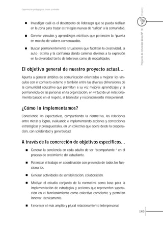 Uruguay
Experiencias pedagógicas: voces y miradas




         Investigar cuál es el desempeño de liderazgo que se pueda realizar
         en la zona para trazar estrategias nuevas de “salida” a la comunidad.




                                                                                 Proyecto de retención Liceo N0 14
         Generar vínculos y aprendizajes estéticos que potencien la “puesta
         en marcha de valores consensuados.

         Buscar permanentemente situaciones que faciliten la creatividad, la
         auto- estima y la confianza dando caminos diversos a la expresión
         en la diversidad tanto de intereses como de modalidades.


El objetivo general de nuestro proyecto actual...
Apunta a generar ámbitos de comunicación orientados a mejorar los vín-
culos con el contexto externo y también entre las diversas dimensiones de
la comunidad educativa que permitan a su vez mejores aprendizajes y la
permanencia de las personas en la organización, en virtud de un relaciona-
miento basado en el respeto, el bienestar y reconocimiento interpersonal.


¿Cómo lo implementamos?
Conociendo las expectativas, compartiendo la normativa, las relaciones
entre metas y logros, evaluando e implementando acciones y correcciones
estratégicas y presupuestales, en un colectivo que opere desde la coopera-
ción, con solidaridad y generosidad.


A través de la concreción de objetivos especificos...
          Generar la conciencia en cada adulto de ser “acompañante “ en el
          proceso de crecimiento del estudiante.

          Potenciar el trabajo en coordinación con presencia de todos los fun-
          cionarios.

          Generar actividades de sensibilización, colaboración.

          Motivar el estudio conjunto de la normativa como base para la
          implementación de estrategias y acciones que representen supera-
          ción en el funcionamiento como colectivo consciente y permitan
          innovar técnicamente.

          Favorecer el más amplio y plural relacionamiento interpersonal.
                                                                                 163
 