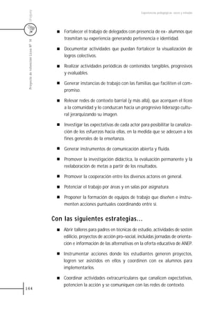 Uruguay
                                                                                    Experiencias pedagógicas: voces y miradas




                                         Fortalecer el trabajo de delegados con presencia de ex- alumnos que
                                         trasmitan su experiencia generando pertenencia e identidad.
 Proyecto de retención Liceo N0 14




                                         Documentar actividades que puedan fortalecer la visualización de
                                         logros colectivos.

                                         Realizar actividades periódicas de contenidos tangibles, progresivos
                                         y evaluables.

                                         Generar instancias de trabajo con las familias que faciliten el com-
                                         promiso.

                                         Relevar redes de contexto barrial (y más allá), que acerquen el liceo
                                         a la comunidad y lo conduzcan hacia un progresivo liderazgo cultu-
                                         ral jerarquizando su imagen.

                                         Investigar las expectativas de cada actor para posibilitar la canaliza-
                                         ción de los esfuerzos hacia ellas, en la medida que se adecuen a los
                                         fines generales de la enseñanza.

                                         Generar instrumentos de comunicación abierta y fluida.

                                         Promover la investigación didáctica, la evaluación permanente y la
                                         reelaboración de metas a partir de los resultados.

                                         Promover la cooperación entre los diversos actores en general.

                                         Potenciar el trabajo por áreas y en salas por asignatura.

                                         Proponer la formación de equipos de trabajo que diseñen e instru-
                                         menten acciones puntuales coordinando entre sí.


                                     Con las siguientes estrategias...
                                         Abrir talleres para padres en técnicas de estudio, actividades de sostén
                                         edilicio, proyectos de acción pro–social, incluidas jornadas de orienta-
                                         ción e información de las alternativas en la oferta educativa de ANEP.

                                         Instrumentar acciones donde los estudiantes generen proyectos,
                                         logren ser asistidos en ellos y coordinen con ex alumnos para
                                         implementarlos.

                                         Coordinar actividades extracurriculares que canalicen expectativas,
                                         potencien la acción y se comuniquen con las redes de contexto.
164
 