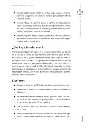 Uruguay
Experiencias pedagógicas: voces y miradas




         Recoger cada instancia en forma escrita o audio-visual, o fotográfi-
         camente y exponerla en carteleras murales, para conocimiento de




                                                                                   Proyecto de retención Liceo N0 14
         todos los actores.

         Generar “Bancos de Datos” en los que se archiven proyectos, elemen-
         tos de diagnóstico, elementos de evaluación permanente y “cierres
         de curso”, hacer relevamientos formales y estandarizados, que posi-
         biliten una memoria de datos estadísticos.

         Estructurar planes a largo plazo que, abarcando un trienio, al menos,
         promuevan el compromiso de los docentes a fin de estimular su per-
         manencia en la organización.


¿Qué impacto valoramos?
Como sostiene el profesor Tedesco “...La socialización primaria que ocurría
en el seno de la familia, en este momento está perdiendo carga afectiva.
Esta debilidad con la que se trasmiten los valores de socialización primaria,
crea potencialidades como por ejemplo un margen de libertad mucho
mayor que en el pasado, pero por otro lado produce des- estructuración y
caos ya que no existe un núcleo sólido sobre el cual desarrollar las etapas
posteriores de la socialización, y la Institución se ve obligada a realizar esta
socialización primaria, con nítidas definiciones en las categorías alumno-
docente, adulto-adolescente.”


Esperamos:
         Reducir la deserción un 50% al menos, lo mismo que la repetición.

         Duplicar en el primer año la concurrencia de padres a actividades en
         el Centro.

         Promover la información general interna y externa de los contactos
         ya existentes con redes locales y si es posible, incrementar el núme-
         ro de familias que se beneficien con ellos.

         Aumentar en un 30% como mínimo la permanencia de los docentes
         en el Centro.

         Potenciar la formación en servicio del 50% de los funcionarios aspi-
         rando a replicaciones periódicas que abarquen a la totalidad de los
                                                                                   165
 