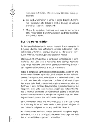 Uruguay
                                                                                      Experiencias pedagógicas: voces y miradas




                                           interesados en: Relaciones interpersonales y Técnicas de trabajo par-
                                           ticipativo.
 Proyecto de retención Liceo N0 14




                                           Que pueda visualizarse en el edificio el trabajo de padres, funciona-
                                           rios y estudiantes a fin de bajar el nivel de deterioro por violencia
                                           expresa que se advierte en el presente.

                                           Mejorar las condiciones higiénicas como pauta de convivencia y
                                           como resignificación de los mensajes tácitos que brinda la organiza-
                                           ción (currícula oculta).


                                     Nuestro marco teórico
                                     Partimos para la elaboración del presente proyecto, de una concepción de
                                     la realidad educativa como un fenómeno complejo, multifacético y multi-
                                     determinado, un fenómeno en el que convergen aspectos sociales e indivi-
                                     duales, históricos, filosóficos, políticos, ideológicos y éticos.

                                     Al reconocer este enfoque desde la complejidad coincidimos con el pensa-
                                     miento de Edgar Morín sobre la insuficiencia de los abordajes fragmenta-
                                     dos y compartimentados de la realidad que la desnaturalizan y la simplifi-
                                     can, no permitiendo comprenderla tal cual se manifiesta.

                                     Hablar de complejidad significa reconocer la necesidad de abordar los fenó-
                                     menos como “totalidades organizadas”, de las cuales las distintas manifesta-
                                     ciones son emergentes; la necesidad de asociar el fenómeno al entorno, a su
                                     contexto, atendiendo a las múltiples relaciones; la necesidad de unir el obje-
                                     to a su observador, donde el conocimiento resulta una traducción o interpre-
                                     tación que el sujeto construye; la necesidad de pensar dialógicamente, que
                                     nos permite poner juntas ideas, instancias antagónicas y hasta contradicto-
                                     rias; la necesidad de enfrentar las incertidumbres, que hoy se instalan ante
                                     nosotros de diferentes maneras, pero que constituyen un riesgo, una apues-
                                     ta y un desafío que vale la pena enfrentar con esperanza.

                                     La multiplicidad de perspectivas como emancipadora: la de- construcción
                                     de la realidad y del discurso puede sugerir la emancipación; debajo de las
                                     estructuras reside algo más verdadero que debemos encontrar.

                                     No tener respuestas hace ver la realidad “embretada” en su propio dogma-
                                     tismo. De-construir es el primer paso para poder cambiar algo, para cons-
                                     truir en esa realidad un proyecto educativo viable.
166
 