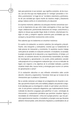 Uruguay
                                                                                    Experiencias pedagógicas: voces y miradas




                                     dad, para potenciar el uso racional –que significa economía- de los recur-
                                     sos, con una ética que nos impida pensar en “ventajas” personales o “cré-
 Proyecto de retención Liceo N0 14



                                     ditos y promociones” en lugar de ser “servidores voluntarios y profesiona-
                                     les de una sociedad que espera mucho de nosotros simple y llanamente
                                     porque todavía confía en el conocimiento y la educación

                                     En el primer momento, saldremos a la zona para intentar concientizar acer-
                                     ca de la importancia de que entre todos sostengamos el liceo, que haya
                                     mayor colaboración, promoviendo donaciones de tiempo, conocimiento u
                                     objetos en desuso que puedan llegar desde el entorno, voluntad para tra-
                                     bajar en redes y compartir espacios existentes para actividades que nos
                                     acerquen y nos permitan reconocernos como vecinos.

                                     Pero sabemos que no tardaremos en encontrar resistencia

                                     En cuanto a la evaluación, su carácter evolutivo, (no excluyente y descali-
                                     ficante, sino incluyente y estimulante), creemos que es fundamental en
                                     todo proceso de innovación y crecimiento. Si asumimos nuestro trabajo
                                     como pleno de variables en evolución constante: el estudiante, la sociedad,
                                     la propia concepción de la educación y sus requerimientos, el tiempo, y el
                                     docente, en constante devenir, los conocimientos transmisibles, los modos
                                     de investigación y aproximación a la acción ¿Cómo podríamos concebir
                                     cada propuesta sin su consiguiente evaluación que, a la vez es indicador de
                                     logros con respecto a los objetivos de la actividad realizada y permite
                                     visualizar desde ellos, nuevas metas y estrategias para recorrer un camino
                                     de aproximación o varios?

                                     Si la evaluación educativa es una reflexión sistemática sobre acción
                                     docente / discente y organizativo / funcional, tiene que ser la base de las
                                     innovaciones que se producen. (Casanove)

                                     No se concibe comenzar un trabajo sin un diagnóstico de situación o son-
                                     deo, que permita situarse ante una realidad y adoptar una posición o ángu-
                                     lo de abordaje para su investigación o desde el cual realizar una interven-
                                     ción. A esta primera evaluación diagnóstica, que tradicionalmente hemos
                                     realizado los docentes uruguayos para planificar el curso –estrategias de
                                     intervención y evaluaciones periódicas que permitan visualizar logros y
                                     necesidades de reformulación- crítica de la propia práctica -que nos per-
                                     mita reposicionarnos nosotros, el estudiante y el propio curso que llevamos
                                     adelante interactuando, como directores impulsores y coordinadores de un
168
 