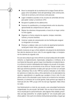 Argentina
                                                                                   Experiencias pedagógicas: voces y miradas




                                       Rever la concepción de la enseñanza de la Lengua (Teoría del len-
                                       guaje como textualidad, Teoría del aprendizaje como construcción,
 Cómo pueden los que no podían



                                       Teoría de la escritura y de la lectura como proceso).
                                       Lograr verdaderos acuerdos en los circuitos de contenidos del área
                                       para poder evaluar y reconstruir el PCI.
                                       Recuperar la palabra de los adolescentes.
                                       Favorecer la coordinación y el enriquecimiento entre los docentes
                                       aprovechando las competencias de cada uno.
                                       Mejorar las relaciones interpersonales a través de un mayor contac-
                                       to entre iguales.
                                       Organizar en forma conjunta los espacios, tiempos, materiales,
                                       tutorías y recursos humanos.
                                       Construir canales de comunicación con las familias para asegurar
                                       su integración a la escuela.
                                       Promover y elaborar redes con el centro de salud barrial (asistente
                                       social) para incluir niños y jóvenes sin escolaridad.
                                 Durante el proceso en que se llevó adelante este proyecto los destinatarios
                                 han sido los alumnos de tercer ciclo. En una segunda etapa, se incorpora-
                                 ron los alumnos de segundo ciclo.

                                 Era una tarea ardua la que tenía enfrente la actual conducción del estable-
                                 cimiento. La implementación, improvisada, compulsiva e irreflexiva, de la
                                 Ley Federal de Educación, generó mayor incertidumbre en el plantel docen-
                                 te y reforzó el carácter individualista del trabajo en la escuela. En los alum-
                                 nos esto redundó en un incremento en las cifras de ”fracaso escolar” (enti-
                                 dad cuya existencia ponemos en duda, pero que por no tener un concepto
                                 mejor, utilizamos). Para el año 1999 los números indicaban un alto índice
                                 de repitencia en todos los ciclos y cifras alarmantes en la sobreedad de los
                                 alumnos, especialmente en aquellos que cursaban el tercer ciclo. En este
                                 último caso la cifra alcanzaba a poco menos de la mitad de los inscriptos.
                                 Asimismo, al comienzo de la actual gestión, hubo primero que depurar la
                                 matrícula del año 1999, ya que entre los 622 que figuraban, había chicos
                                 no reales.

                                 Casi históricamente se trató de una escuela y una comunidad fuertemente
                                 estigmatizada. Era una escuela “del fondo”. Una vez más la fuerza del estig-
                                 ma se encarnó por lo cual la institución, salvo algunos hitos aislados, presen-
                                 taba una baja autoestima. Se cumplía aquello de “una escuela pobre para
                                 chicos pobres”. Esta suerte de síntoma institucional presentaba, al igual que
16
 