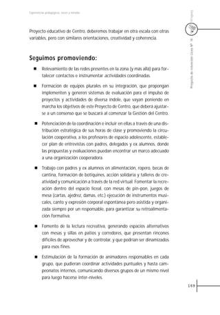 Uruguay
Experiencias pedagógicas: voces y miradas




Proyecto educativo de Centro, deberemos trabajar en otra escala con otras
variables, pero con similares orientaciones, creatividad y coherencia.




                                                                                    Proyecto de retención Liceo N0 14
Seguimos promoviendo:
          Relevamiento de las redes presentes en la zona (y más allá) para for-
          talecer contactos e instrumentar actividades coordinadas.

          Formación de equipos plurales en su integración, que propongan
          implementen y generen sistemas de evaluación para el impulso de
          proyectos y actividades de diversa índole, que vayan poniendo en
          marcha los objetivos de este Proyecto de Centro, que deberá ajustar-
          se a un consenso que se buscará al comenzar la Gestión del Centro.

          Potenciación de la coordinación e incluir en ellas a través de una dis-
          tribución estratégica de sus horas de clase y promoviendo la circu-
          lación cooperativa, a los profesores de espacio adolescente, estable-
          cer plan de entrevistas con padres, delegados y ex alumnos, donde
          las propuestas y evaluaciones puedan encontrar un marco adecuado
          a una organización cooperadora.

          Trabajo con padres y ex alumnos en alimentación, ropero, becas de
          cantina, formación de botiquines, acción solidaria y talleres de cre-
          atividad y comunicación a través de la red virtual. Fomentar la recre-
          ación dentro del espacio liceal, con mesas de pin-pon, juegos de
          mesa (cartas, ajedrez, damas, etc.) ejecución de instrumentos musi-
          cales, canto y expresión corporal espontánea pero asistida y organi-
          zada siempre por un responsable, para garantizar su retroalimenta-
          ción formativa.

          Fomento de la lectura recreativa, generando espacios alternativos
          con mesas y sillas en patios y corredores, que presentan rincones
          difíciles de aprovechar y de controlar, y que podrían ser dinamizados
          para esos fines.

          Estimulación de la formación de animadores responsables en cada
          grupo, que pudieran coordinar actividades puntuales y hasta cam-
          peonatos internos, comunicando diversos grupos de un mismo nivel
          para luego hacerse inter-niveles.
                                                                                    169
 