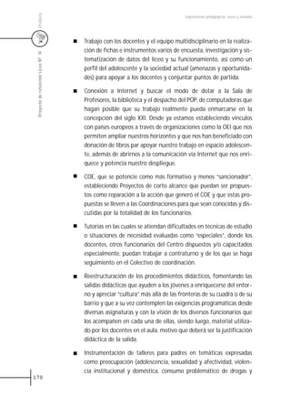 Uruguay
                                                                               Experiencias pedagógicas: voces y miradas




                                     Trabajo con los docentes y el equipo multidisciplinario en la realiza-
                                     ción de fichas e instrumentos varios de encuesta, investigación y sis-
 Proyecto de retención Liceo N0 14



                                     tematización de datos del liceo y su funcionamiento, así como un
                                     perfil del adolescente y la sociedad actual (amenazas y oportunida-
                                     des) para apoyar a los docentes y conjuntar puntos de partida.

                                     Conexión a Internet y buscar el modo de dotar a la Sala de
                                     Profesores, la biblioteca y el despacho del POP, de computadoras que
                                     hagan posible que su trabajo realmente pueda enmarcarse en la
                                     concepción del siglo XXI. Desde ya estamos estableciendo vínculos
                                     con países europeos a través de organizaciones como la OEI que nos
                                     permiten ampliar nuestros horizontes y que nos han beneficiado con
                                     donación de libros par apoyar nuestro trabajo en espacio adolescen-
                                     te, además de abrirnos a la comunicación vía Internet que nos enri-
                                     quece y potencia nuestro despliegue.

                                     COE, que se potencie como más formativo y menos “sancionador”,
                                     estableciendo Proyectos de corto alcance que puedan ser propues-
                                     tos como reparación a la acción que generó el COE y que estas pro-
                                     puestas se lleven a las Coordinaciones para que sean conocidas y dis-
                                     cutidas por la totalidad de los funcionarios.

                                     Tutorías en las cuales se atiendan dificultades en técnicas de estudio
                                     o situaciones de necesidad evaluadas como “especiales”, donde los
                                     docentes, otros funcionarios del Centro dispuestos y/o capacitados
                                     especialmente, puedan trabajar a contraturno y de los que se haga
                                     seguimiento en el Colectivo de coordinación.

                                     Reestructuración de los procedimientos didácticos, fomentando las
                                     salidas didácticas que ayuden a los jóvenes a enriquecerse del entor-
                                     no y apreciar “cultura” más allá de las fronteras de su cuadra o de su
                                     barrio y que a su vez contemplen las exigencias programáticas desde
                                     diversas asignaturas y con la visión de los diversos funcionarios que
                                     los acompañen en cada una de ellas, siendo luego, material utiliza-
                                     do por los docentes en el aula, motivo que deberá ser la justificación
                                     didáctica de la salida.

                                     Instrumentación de talleres para padres en temáticas expresadas
                                     como preocupación (adolescencia, sexualidad y afectividad, violen-
                                     cia institucional y doméstica, consumo problemático de drogas y
170
 