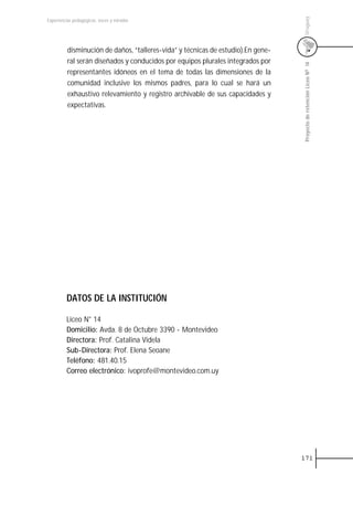 Uruguay
Experiencias pedagógicas: voces y miradas




          disminución de daños, “talleres-vida” y técnicas de estudio).En gene-
          ral serán diseñados y conducidos por equipos plurales integrados por




                                                                                  Proyecto de retención Liceo N0 14
          representantes idóneos en el tema de todas las dimensiones de la
          comunidad inclusive los mismos padres, para lo cual se hará un
          exhaustivo relevamiento y registro archivable de sus capacidades y
          expectativas.




         DATOS DE LA INSTITUCIÓN

         Liceo N° 14
         Domicilio: Avda. 8 de Octubre 3390 - Montevideo
         Directora: Prof. Catalina Videla
         Sub-Directora: Prof. Elena Seoane
         Teléfono: 481.40.15
         Correo electrónico: ivoprofe@montevideo.com.uy




                                                                                  171
 