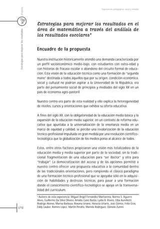 Uruguay
                                                                                                   Experiencias pedagógicas: voces y miradas




                                           Estrategias para mejorar los resultados en el
                                           área de matemática a través del análisis de
 Estrategias para mejorar los resultados




                                           los resultados escolares*

                                           Encuadre de la propuesta

                                           Nuestra institución históricamente atendió una demanda caracterizada por
                                           un perfil socioeconómico medio-bajo, con estudiantes con extra-edad y
                                           con historias de fracaso escolar o abandono del circuito formal de educa-
                                           ción. Esta visión de la educación técnica como una formación de “segunda
                                           mano” destinada a todos aquellos que por su origen, condición económica,
                                           social y cultural no podrían aspirar a la Universidad de la República, era
                                           parte del pensamiento social de principios y mediados del siglo XX en un
                                           país de economía agro-pastoril.

                                           Nuestro centro era parte de esta realidad y ello explica la heterogeneidad
                                           de niveles, cursos y orientaciones que exhibía su oferta educativa.

                                           A fines del siglo XX, con la obligatoriedad de la educación media básica y la
                                           expansión de la educación media superior, en un contexto de reforma edu-
                                           cativa que apuntaba a la universalización de la enseñanza media en un
                                           marco de equidad y calidad, se percibe una revalorización de la educación
                                           técnico-profesional impulsada en gran medida por una revolución científico-
                                           tecnológica que la globalización de los medios ponía al alcance de todos.

                                           Estos, entre otros factores propiciaron una visión más totalizadora de la
                                           educación media y media superior por parte de la sociedad, sin la tradi-
                                           cional fragmentación de una educación para “ser doctor” y otra para
                                           “trabajar”. La democratización del acceso y de las opciones permitió a
                                           nuestro centro ofrecer una propuesta educativa a la comunidad dentro
                                           de las tradicionales orientaciones, pero rompiendo el clásico paradigma
                                           de una formación técnico-profesional que se apoyaba sólo en la adquisi-
                                           ción de habilidades y destrezas técnicas, para pasar a una formación
                                           donde el conocimiento científico-tecnológico se apoya en la transversa-
                                           lidad del currículum.
                                           1 Autores de esta experiencia: Miguel Ángel Fernández Martiarena, Norma S. Aguerre

                                           Alves, Guillermo Da Silva Olivera, Amalio Cano Borba, Lydia B. Rivero, Elba Aurellotti,
                                           Rodrigo Alonso, Marisa Barboza, Roxana Uriano, Horacio Uriarte, José Gómez, Félix Gras,
172                                        Eddy Lauber, Ramiro López, Martín Peralta, Mariela Rodríguez, Daniela Zunini.
 