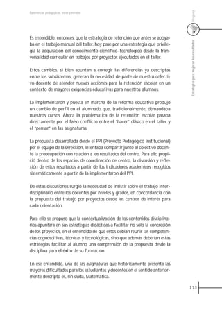 Uruguay
Experiencias pedagógicas: voces y miradas




Es entendible, entonces, que la estrategia de retención que antes se apoya-




                                                                                Estrategias para mejorar los resultados
ba en el trabajo manual del taller, hoy pase por una estrategia que privile-
gia la adquisición del conocimiento científico–tecnológico desde la tran-
versalidad curricular en trabajos por proyectos ejecutados en el taller.

Estos cambios, si bien apuntan a corregir las diferencias ya descriptas
entre los subsistemas, generan la necesidad de parte de nuestro colecti-
vo docente de atender nuevas acciones para la retención escolar en un
contexto de mayores exigencias educativas para nuestros alumnos.

La implementaron y puesta en marcha de la reforma educativa produjo
un cambio de perfil en el alumnado que, tradicionalmente, demandaba
nuestros cursos. Ahora la problemática de la retención escolar pasaba
directamente por el falso conflicto entre el “hacer” clásico en el taller y
el “pensar” en las asignaturas.

La propuesta desarrollada desde el PPI (Proyecto Pedagógico Institucional)
por el equipo de la Dirección, intentaba compartir junto al colectivo docen-
te la preocupación con relación a los resultados del centro. Para ello propi-
ció dentro de los espacios de coordinación de centro, la discusión y refle-
xión de estos resultados a partir de los indicadores académicos recogidos
sistemáticamente a partir de la implementaron del PPI.

De estas discusiones surgió la necesidad de insistir sobre el trabajo inter-
disciplinario entre los docentes por niveles y grados, en concordancia con
la propuesta del trabajo por proyectos desde los centros de interés para
cada orientación.

Para ello se propuso que la contextualización de los contenidos disciplina-
rios apuntara en sus estrategias didácticas a facilitar no sólo la concreción
de los proyectos, en el entendido de que éstos debían reunir las competen-
cias cognoscitivas, técnicas y tecnológicas, sino que además deberían estas
estrategias facilitar al alumno una comprensión de la propuesta desde la
disciplina para el éxito de su formación.

En ese entendido, una de las asignaturas que históricamente presenta las
mayores dificultades para los estudiantes y docentes en el sentido anterior-
mente descripto es, sin duda, Matemática.

                                                                                173
 