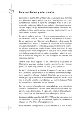 Uruguay
                                                                                            Experiencias pedagógicas: voces y miradas




                                           Fundamentación y antecedentes
 Estrategias para mejorar los resultados




                                           La reforma de los años 1986 y 1989 creaba nuevos cursos para el nivel de
                                           educación media superior y técnica terciaria, lo que hoy conocemos como
                                           cursos técnicos y carrera de ingeniería tecnológica. A raíz de ella se cre-
                                           aron en los centros que debían llevarla adelante, estructuras de apoyo en
                                           aquellas asignaturas que históricamente representaban un nivel de difi-
                                           cultad mayor tanto para los alumnos como para los docentes. Este era el
                                           caso de Física, Matemática y Química.

                                           En nuestro centro, a partir de 1990, se crearon dos departamentos: uno
                                           de Matemática y otro de Física. El origen de éstos también se relaciona-
                                           ba con aspectos de una reforma en curso. Básicamente, la propuesta del
                                           departamento era atender la necesidad de orientación técnico–pedagó-
                                           gica, contextualización de contenidos y adecuación de material para lle-
                                           var adelante la propuesta. También debía coordinar las acciones de capa-
                                           citación para los docentes implicados en los nuevos cursos, entrevistas de
                                           orientación a nuevos docentes, recopilar, compaginar y solucionar prue-
                                           bas de evaluación integrando así una bibliografía de consulta para
                                           docentes y alumnos.

                                           También debía llevar registros de los antecedentes estudiantiles en
                                           Matemática, generando una base de datos con relación a los índices de
                                           promoción, repetición y exámenes por nivel, grado y orientación.

                                           De hecho, este trabajo de recopilación de datos confirmaba que la asigna-
                                           tura Matemática representaba, ya en ese entonces, un importante compo-
                                           nente para el éxito o fracaso estudiantil. Dificultades que se percibían en la
                                           medida que un gran porcentaje de los alumnos reprobaba la materia, o que
                                           ésta se convertía para ellos en un obstáculo que les impedía avanzar hacia
                                           la culminación del curso en los tiempos previstos.

                                           Para ese entonces, el departamento había optado por una estrategia de
                                           asistencia a los estudiantes con dificultades realizando contra-cursos, pre-
                                           paración para exámenes, clases de repaso, etc., estrategia ésta que fue ins-
                                           titucionalizándose con resultados inciertos a lo largo del tiempo.

                                           Los datos recabados para el periodo 1994–1998 muestran que para el caso
                                           de Matemática los porcentajes de promovidos, repetidores y a examen se
                                           situaban en: 45%, 30% y 22% respectivamente.

                                           Estos indicadores corresponden a los cursos situados en el nivel de ense-
174
 