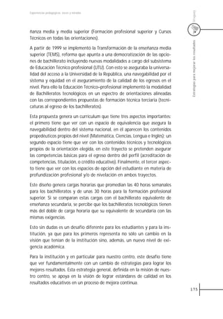 Uruguay
Experiencias pedagógicas: voces y miradas




ñanza media y media superior (Formación profesional superior y Cursos
Técnicos en todas las orientaciones).




                                                                               Estrategias para mejorar los resultados
A partir de 1999 se implementó la Transformación de la enseñanza media
superior (TEMS), reforma que apunta a una democratización de las opcio-
nes de bachillerato incluyendo nuevas modalidades a cargo del subsistema
de Educación Técnico profesional (UTU). Con esto se aseguraba la universa-
lidad del acceso a la Universidad de la República, una navegabilidad por el
sistema y equidad en el aseguramiento de la calidad de los egresos en el
nivel. Para ello la Educación Técnico–profesional implementó la modalidad
de Bachilleratos tecnológicos en un espectro de orientaciones alineadas
con las correspondientes propuestas de formación técnica terciaria (tecni-
caturas al egreso de los bachilleratos).

Esta propuesta genera un currículum que tiene tres aspectos importantes:
el primero tiene que ver con un espacio de equivalencia que asegura la
navegabilidad dentro del sistema nacional, en él aparecen los contenidos
propedéuticos propios del nivel (Matemática, Ciencias, Lengua e Inglés); un
segundo espacio tiene que ver con los contenidos técnicos y tecnológicos
propios de la orientación elegida, en este trayecto se pretenden asegurar
las competencias básicas para el egreso dentro del perfil (acreditación de
competencias, titulación, o crédito educativo). Finalmente, el tercer aspec-
to tiene que ver con los espacios de opción del estudiante en materia de
profundización profesional y/o de nivelación en ambos trayectos.

Este diseño genera cargas horarias que promedian las 40 horas semanales
para los bachilleratos y de unas 30 horas para la formación profesional
superior. Si se comparan estas cargas con el bachillerato equivalente de
enseñanza secundaria, se percibe que los bachilleratos tecnológicos tienen
más del doble de carga horaria que su equivalente de secundaria con las
mismas exigencias.

Esto sin dudas es un desafío diferente para los estudiantes y para la ins-
titución, ya que para los primeros representa no sólo un cambio en la
visión que tenían de la institución sino, además, un nuevo nivel de exi-
gencia académica.

Para la institución y en particular para nuestro centro, este desafío tiene
que ver fundamentalmente con un cambio de estrategias para lograr los
mejores resultados. Esta estrategia general, definida en la misión de nues-
tro centro, se apoya en la visión de lograr estándares de calidad en los
resultados educativos en un proceso de mejora continua.
                                                                               175
 