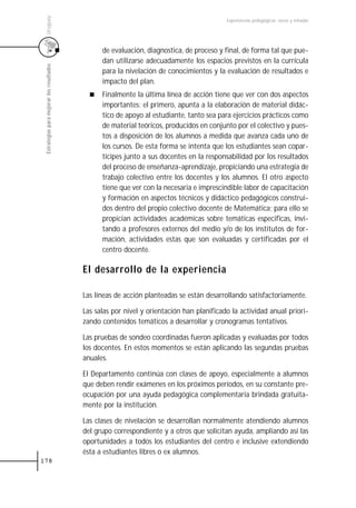 Uruguay
                                                                                           Experiencias pedagógicas: voces y miradas




                                                 de evaluación, diagnostica, de proceso y final, de forma tal que pue-
                                                 dan utilizarse adecuadamente los espacios previstos en la currícula
 Estrategias para mejorar los resultados



                                                 para la nivelación de conocimientos y la evaluación de resultados e
                                                 impacto del plan.
                                                 Finalmente la última línea de acción tiene que ver con dos aspectos
                                                 importantes: el primero, apunta a la elaboración de material didác-
                                                 tico de apoyo al estudiante, tanto sea para ejercicios prácticos como
                                                 de material teóricos, producidos en conjunto por el colectivo y pues-
                                                 tos a disposición de los alumnos a medida que avanza cada uno de
                                                 los cursos. De esta forma se intenta que los estudiantes sean copar-
                                                 tícipes junto a sus docentes en la responsabilidad por los resultados
                                                 del proceso de enseñanza-aprendizaje, propiciando una estrategia de
                                                 trabajo colectivo entre los docentes y los alumnos. El otro aspecto
                                                 tiene que ver con la necesaria e imprescindible labor de capacitación
                                                 y formación en aspectos técnicos y didáctico pedagógicos construi-
                                                 dos dentro del propio colectivo docente de Matemática; para ello se
                                                 propician actividades académicas sobre temáticas especificas, invi-
                                                 tando a profesores externos del medio y/o de los institutos de for-
                                                 mación, actividades estas que son evaluadas y certificadas por el
                                                 centro docente.

                                           El desarrollo de la experiencia

                                           Las líneas de acción planteadas se están desarrollando satisfactoriamente.

                                           Las salas por nivel y orientación han planificado la actividad anual priori-
                                           zando contenidos temáticos a desarrollar y cronogramas tentativos.

                                           Las pruebas de sondeo coordinadas fueron aplicadas y evaluadas por todos
                                           los docentes. En estos momentos se están aplicando las segundas pruebas
                                           anuales.

                                           El Departamento continúa con clases de apoyo, especialmente a alumnos
                                           que deben rendir exámenes en los próximos períodos, en su constante pre-
                                           ocupación por una ayuda pedagógica complementaria brindada gratuita-
                                           mente por la institución.

                                           Las clases de nivelación se desarrollan normalmente atendiendo alumnos
                                           del grupo correspondiente y a otros que solicitan ayuda, ampliando así las
                                           oportunidades a todos los estudiantes del centro e inclusive extendiendo
                                           ésta a estudiantes libres o ex alumnos.
178
 