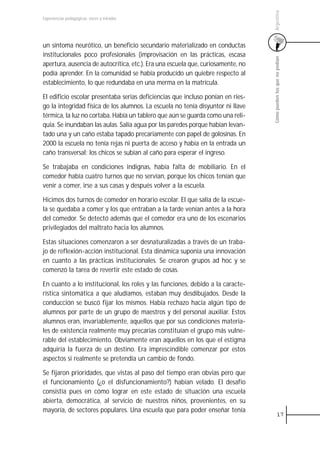 Argentina
Experiencias pedagógicas: voces y miradas




un síntoma neurótico, un beneficio secundario materializado en conductas
institucionales poco profesionales (improvisación en las prácticas, escasa




                                                                                  Cómo pueden los que no podían
apertura, ausencia de autocrítica, etc.). Era una escuela que, curiosamente, no
podía aprender. En la comunidad se había producido un quiebre respecto al
establecimiento, lo que redundaba en una merma en la matrícula.

El edificio escolar presentaba serias deficiencias que incluso ponían en ries-
go la integridad física de los alumnos. La escuela no tenía disyuntor ni llave
térmica, la luz no cortaba. Había un tablero que aún se guarda como una reli-
quia. Se inundaban las aulas. Salía agua por las paredes porque habían levan-
tado una y un caño estaba tapado precariamente con papel de golosinas. En
2000 la escuela no tenía rejas ni puerta de acceso y había en la entrada un
caño transversal; los chicos se subían al caño para esperar el ingreso.

Se trabajaba en condiciones indignas, había falta de mobiliario. En el
comedor había cuatro turnos que no servían, porque los chicos tenían que
venir a comer, irse a sus casas y después volver a la escuela.

Hicimos dos turnos de comedor en horario escolar. El que salía de la escue-
la se quedaba a comer y los que entraban a la tarde venían antes a la hora
del comedor. Se detectó además que el comedor era uno de los escenarios
privilegiados del maltrato hacia los alumnos.

Estas situaciones comenzaron a ser desnaturalizadas a través de un traba-
jo de reflexión-acción institucional. Esta dinámica suponía una innovación
en cuanto a las prácticas institucionales. Se crearon grupos ad hoc y se
comenzó la tarea de revertir este estado de cosas.

En cuanto a lo institucional, los roles y las funciones, debido a la caracte-
rística sintomática a que aludíamos, estaban muy desdibujados. Desde la
conducción se buscó fijar los mismos. Había rechazo hacia algún tipo de
alumnos por parte de un grupo de maestros y del personal auxiliar. Estos
alumnos eran, invariablemente, aquellos que por sus condiciones materia-
les de existencia realmente muy precarias constituían el grupo más vulne-
rable del establecimiento. Obviamente eran aquellos en los que el estigma
adquiría la fuerza de un destino. Era imprescindible comenzar por estos
aspectos si realmente se pretendía un cambio de fondo.

Se fijaron prioridades, que vistas al paso del tiempo eran obvias pero que
el funcionamiento (¿o el disfuncionamiento?) habían velado. El desafío
consistía pues en cómo lograr en este estado de situación una escuela
abierta, democrática, al servicio de nuestros niños, provenientes, en su
mayoría, de sectores populares. Una escuela que para poder enseñar tenía
                                                                                            17
 