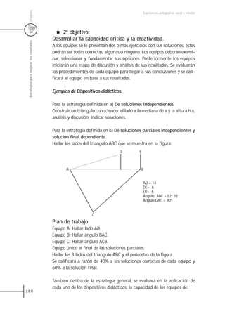 Uruguay
                                                                                              Experiencias pedagógicas: voces y miradas




                                               2º objetivo:
                                           Desarrollar la capacidad critica y la creatividad.
 Estrategias para mejorar los resultados



                                           A los equipos se le presentan dos o más ejercicios con sus soluciones, éstas
                                           podrán ser todas correctas, algunas o ninguna. Los equipos deberán exami-
                                           nar, seleccionar y fundamentar sus opciones. Posteriormente los equipos
                                           iniciarán una etapa de discusión y análisis de sus resultados. Se evaluarán
                                           los procedimientos de cada equipo para llegar a sus conclusiones y se cali-
                                           ficará al equipo en base a sus resultados.

                                           Ejemplos de Dispositivos didácticos.

                                           Para la estrategia definida en a) Dé soluciones independientes
                                           Construir un triangulo conociendo: el lado a la mediana de a y la altura h.a,
                                           análisis y discusión. Indicar soluciones.

                                           Para la estrategia definida en b) Dé soluciones parciales independientes y
                                           solución final dependiente.
                                           Hallar los lados del triangulo ABC que se muestra en la figura:
                                                                               D          E



                                                  A                                       B


                                                                                              AD = 14
                                                                                              DE= 6
                                                                                              EB= 6
                                                                                              Ángulo ABC = 82ª 28¨
                                                                                              Ángulo DAC = 90ª


                                                                C
                                           Plan de trabajo:
                                           Equipo A: Hallar lado AB
                                           Equipo B: Hallar ángulo BAC.
                                           Equipo C: Hallar ángulo ACB.
                                           Equipo único al final de las soluciones parciales:
                                           Hallar los 3 lados del triangulo ABC y el perímetro de la figura.
                                           Se calificará a razón de 40% a las soluciones correctas de cada equipo y
                                           60% a la solución final.

                                           También dentro de la estrategia general, se evaluará en la aplicación de
                                           cada uno de los dispositivos didácticos, la capacidad de los equipos de:
180
 