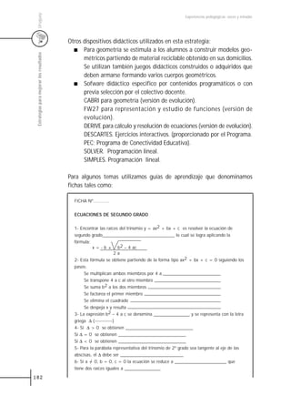 Uruguay
                                                                                                     Experiencias pedagógicas: voces y miradas




                                           Otros dispositivos didácticos utilizados en esta estrategia:
                                                 Para geometría se estimula a los alumnos a construir modelos geo-
 Estrategias para mejorar los resultados



                                                 métricos partiendo de material reciclable obtenido en sus domicilios.
                                                 Se utilizan también juegos didácticos construidos o adquiridos que
                                                 deben armarse formando varios cuerpos geométricos.
                                                 Sofware didáctico especifico por contenidos programáticos o con
                                                 previa selección por el colectivo docente.
                                                 CABRI para geometría (versión de evolución).
                                                 FW27 para representación y estudio de funciones (versión de
                                                 evolución).
                                                 DERIVE para cálculo y resolución de ecuaciones (versión de evolución).
                                                 DESCARTES. Ejercicios interactivos. (proporcionado por el Programa.
                                                 PEC; Programa de Conectividad Educativa).
                                                 SOLVER. Programación lineal.
                                                 SIMPLES. Programación lineal.

                                           Para algunos temas utilizamos guías de aprendizaje que denominamos
                                           fichas tales como:

                                             FICHA Nº............


                                             ECUACIONES DE SEGUNDO GRADO


                                             1- Encontrar las raíces del trinomio y = ax2 + bx + c es resolver la ecuación de
                                             segundo grado________________________________ lo cual se logra aplicando la
                                             fórmula:
                                                       x = - b ± b2 – 4 ac
                                                                    2a
                                             2- Esta fórmula se obtiene partiendo de la forma tipo ax2 + bx + c = 0 siguiendo los
                                             pasos:
                                                  Se multiplican ambos miembros por 4 a
                                                  Se transpone 4 a c al otro miembro
                                                  Se suma b2 a los dos miembros
                                                  Se factorea el primer miembro
                                                  Se elimina el cuadrado
                                                  Se despeja x y resulta
                                             3- La expresión b2 – 4 a c se denomina ________________ y se representa con la letra
                                             griega ∆ (------------)
                                             4- Si ∆ > 0 se obtienen ______________________________
                                             Si ∆ = 0 se obtienen ______________________________
                                             Si ∆ < 0 se obtienen ______________________________
                                             5- Para la parábola representativa del trinomio de 2º grado sea tangente al eje de las
                                             abscisas, el ∆ debe ser ____________________________
                                             6- Si a = 0, b = 0, c = 0 la ecuación se reduce a _______________________ que
                                             tiene dos raíces iguales a ________________
182
 
