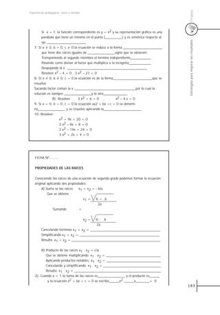 Uruguay
Experiencias pedagógicas: voces y miradas




        Si a = 1, la función correspondiente es y = x2 y su representación gráfica es una
        parábola que tiene un mínimo en el punto (__________) y es simétrica respecto al




                                                                                            Estrategias para mejorar los resultados
        eje _______________________
   7- Si a = 0, b = 0, c = 0 la ecuación se reduce a la forma _______________________
        que tiene dos raíces iguales de ________________signo que se obtienen:
        Transponiendo al segundo miembro el término independiente____________
        Pasando como divisor al factor que multiplica a la incógnita_____________
        Despejando la x _______________________________________________
        Resolver x2 – 4 = 0 , 3 x2 – 27 = 0
   8- Si a = 0, b = 0, c = 0 la ecuación es de la forma_______________________que se
   resuelve
   Sacando factor común la x ____________________________________por lo cual la
   solución es siempre ________________y la otra______________
                B) Resolver:     3 x2 + 6 = 0 ,            x2 – 4 x = 0
   9- Si a = 0, b = 0, c = 0 la ecuación ax2 + bx +c = 0 se denomi-
   na________________ y se resuelve aplicando la______________________
   10- Resolver:
                    x2 + 9x + 20 = 0
                    2 x2 – 8x + 8 = 0
                    2 x2 – 14x + 24 = 0
                    3 x2 + 2x + 4 = 0




    FICHA Nº..........


    PROPIEDADES DE LAS RAÍCES


    Conociendo las raíces de una ecuación de segundo grado podemos formar la ecuación
    original aplicando dos propiedades:
         A) Suma se las raíces    x1 + x2 = - b/a
             Que se obtiene
                                     x1 = -b + ∆
                                              2a
                 Sumando          +


                                            x2 =
                                          -b - ∆
                                           2a
         Cancelando términos x1 + x2 = _________________________________________
         Simplificando x1 + x2 = _______________________________________________
         Resulta x1 + x2 = ____________________________________________________


        B) Producto de las raíces x1 . x2 = c/a
           Que se obtiene multiplicando: x1 . x2 = ________________________________
           Aplicando productos notables: x1 . x2 = ________________________________
           Cancelando y simplificando: x1 . x2 = __________________________________
           Resulta: x1 . x2 = ___________________________________________________
    2)- Cuando a = 1 la suma de las raíces es________________ y el producto es______
            y la ecuación x2 + bx + c = 0 se escribe______x2 ______x________= 0
                                                                                            183
 