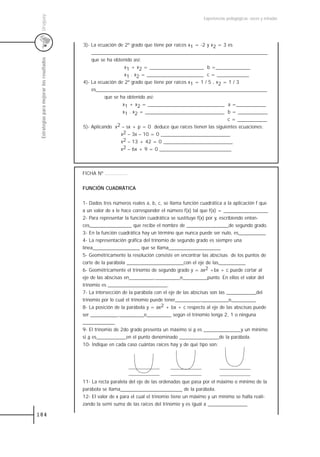 Uruguay
                                                                                                   Experiencias pedagógicas: voces y miradas




                                           3)- La ecuación de 2º grado que tiene por raíces x1 = -2 y x2 = 3 es
                                               _______________________________________________________________________
                                               que se ha obtenido así:
 Estrategias para mejorar los resultados



                                                              x1 + x2 = ______________________ b =______________
                                                              x1 . x2 = _______________________ c = _____________
                                           4)- La ecuación de 2º grado que tiene por raíces x1 = 1 / 5 , x2 = 1 / 3
                                               es_____________________________________________________________________
                                                     que se ha obtenido así:
                                                             x1 + x2 = _______________________________ a =____________
                                                             x1 . x2 = ________________________________ b = ____________
                                                                                                             c = ____________
                                           5)- Aplicando x2 – sx + p = 0 deduce que raíces tienen las siguientes ecuaciones:
                                                            x2 – 3x – 10 = 0 ____________________________
                                                            x2 – 13 + 42 = 0 ____________________________
                                                            x2 – 6x + 9 = 0 _____________________________



                                           FICHA Nº ...............


                                           FUNCIÓN CUADRÁTICA


                                           1- Dados tres números reales a, b, c, se llama función cuadrática a la aplicación f que
                                           a un valor de x le hace corresponder el número f(x) tal que f(x) = __________________
                                           2- Para representar la función cuadrática se sustituye f(x) por y, escribiendo enton-
                                           ces_________________ que recibe el nombre de _________________de segundo grado.
                                           3- En la función cuadrática hay un término que nunca puede ser nulo, es___________
                                           4- La representación gráfica del trinomio de segundo grado es siempre una
                                           línea___________________ que se llama_____________________
                                           5- Geométricamente la resolución consiste en encontrar las abscisas de los puntos de
                                           corte de la parábola _______________________con el eje de las___________
                                           6- Geométricamente el trinomio de segundo grado y = ax2 +bx + c puede cortar al
                                           eje de las abscisas en__________,__________o__________punto. En ellos el valor del
                                           trinomio es ________________________.
                                           7- La intersección de la parábola con el eje de las abscisas son las ____________del
                                           trinomio por lo cual el trinomio puede tener__________,___________o__________
                                           8- La posición de la parábola y = ax2 + bx + c respecto al eje de las abscisas puede
                                           ser ___________,__________o__________ según el trinomio tenga 2, 1 o ninguna
                                           _____________
                                           9- El trinomio de 2do grado presenta un máximo si a es _______________y un mínimo
                                           si a es____________en el punto denominado ________________de la parábola.
                                           10- Indique en cada caso cuántas raíces hay y de qué tipo son:




                                           11- La recta paralela del eje de las ordenadas que pasa por el máximo o mínimo de la
                                           parábola se llama_________________________ de la parábola.
                                           12- El valor de x para el cual el trinomio tiene un máximo y un mínimo se halla reali-
                                           zando la semi suma de las raíces del trinomio y es igual a ________________

184
 