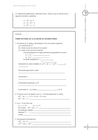 Uruguay
Experiencias pedagógicas: voces y miradas




   13- Representar gráficamente, determinar raíces, vértices y eje de simetría de las
   siguientes funciones cuadráticas




                                                                                        Estrategias para mejorar los resultados
                   y = x2 – 2x –3
                   y = x2 – 4x + 4
                   y = x2 + x + 3




   FICHA Nº .............


   FORMA FACTORIAL DE LA ECUACIÓN DE SEGUNDO GRADO


   1- El trinomio de 2º grado se descompone en los tres factores siguientes
        a) el coeficiente de x2
        b) x menos una de las raíces de la ecuación
        c) x menos la otra raíz de la ecuación
                Esta descomposición se logra utilizando la propiedad de las raíces:
                    x1 + x2 = ______________________
                    x1 . x2 = ______________________
                de donde despejamos b =_________________
                                            c = ________________
        Sustituimos los valores hallados en ax2 + bx + c = ax2 + _________x
        +___________

         Efectuando operaciones resulta
         _____________________________________________________________

         Factoreando a
         _______________________________________________________________

         Factoreando nuevamente x y x2
         _______________________________________________________________


         Factoreando (x – x1) resulta __________________________ si ∆>0


   2- Si las dos raíces son iguales o sea ∆ = 0 la descomposición se reduce:
        ax2 + bx + c = a ( x – x1) (x – x1) o sea
        ax2 + bx + c = _____________________________________________________


   3- Si ∆ < 0 las raíces son
        x1 = a + b i          x2 = a - b i
        Por lo tanto ax2 + bx + c = _________________________________________
        por productos notables: ________________________________________________
        sabiendo i2 = - 1 ____________________________________________________
        resulta:_______________________________________________________________


   4- Descomponer factorialmente:
       4x2 + 4x – 8 = ______________________________________________________
       5 x2 – 20 x + 20 = ___________________________________________________

                                                                                        185
 