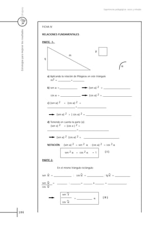 Uruguay
                                                                                                     Experiencias pedagógicas: voces y miradas




                                           FICHA IV
 Estrategias para mejorar los resultados



                                           RELACIONES FUNDAMENTALES


                                           PARTE 1-


                                                                                             p
                                                                      m
                                            q

                                                                                                                        α


                                                a) Aplicando la relación de Pitágoras en este triángulo
                                                   m2 = __________+_________


                                                b) sen α =______________               (sen α) 2 = _____________________


                                                   cos α = ________________            (cos α) 2 = _______________________


                                                c) (sen α) 2 + (cos α) 2 =
                                                ______________________+_______________________


                                                         (sen α) 2 + ( cos α) 2 = ____________________________________


                                                d) Teniendo en cuenta la parte (a):
                                                   (sen a) 2 + (cos a ) 2 =
                                                _______________________=________________________


                                                         (sen α) 2 (cos α) 2 = ____________________________


                                                NOTACIÓN:      (sen α) 2 = sen 2 α ; (cos α) 2 = cos 2 α


                                                                sen 2 α + cos 2 α         =1          (I)


                                           PARTE 2-


                                                         En el mismo triángulo rectángulo:


                                           sen α = ______________ ; cos α = _____________ ; tg α = ____________


                                           sen α      = ________ : ________= _______ x _______ = _______________
                                           cos α


                                                              sen a
                                                                          = ____________ α          ( II )
                                                              cos α



186
 
