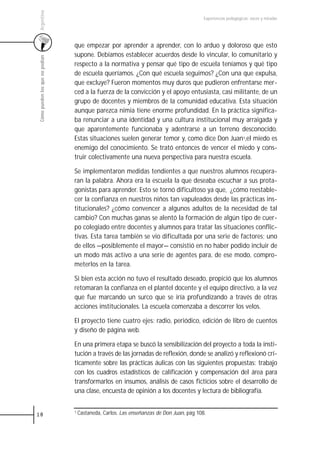 Argentina
                                                                                           Experiencias pedagógicas: voces y miradas




                                 que empezar por aprender a aprender, con lo arduo y doloroso que esto
                                 supone. Debíamos establecer acuerdos desde lo vincular, lo comunitario y
 Cómo pueden los que no podían



                                 respecto a la normativa y pensar qué tipo de escuela teníamos y qué tipo
                                 de escuela queríamos. ¿Con qué escuela seguimos? ¿Con una que expulsa,
                                 que excluye? Fueron momentos muy duros que pudieron enfrentarse mer-
                                 ced a la fuerza de la convicción y el apoyo entusiasta, casi militante, de un
                                 grupo de docentes y miembros de la comunidad educativa. Esta situación
                                 aunque parezca nimia tiene enorme profundidad. En la práctica significa-
                                 ba renunciar a una identidad y una cultura institucional muy arraigada y
                                 que aparentemente funcionaba y adentrarse a un terreno desconocido.
                                 Estas situaciones suelen generar temor y, como dice Don Juan1,el miedo es
                                 enemigo del conocimiento. Se trató entonces de vencer el miedo y cons-
                                 truir colectivamente una nueva perspectiva para nuestra escuela.

                                 Se implementaron medidas tendientes a que nuestros alumnos recupera-
                                 ran la palabra. Ahora era la escuela la que deseaba escuchar a sus prota-
                                 gonistas para aprender. Esto se tornó dificultoso ya que, ¿cómo reestable-
                                 cer la confianza en nuestros niños tan vapuleados desde las prácticas ins-
                                 titucionales? ¿cómo convencer a algunos adultos de la necesidad de tal
                                 cambio? Con muchas ganas se alentó la formación de algún tipo de cuer-
                                 po colegiado entre docentes y alumnos para tratar las situaciones conflic-
                                 tivas. Esta tarea también se vio dificultada por una serie de factores; uno
                                 de ellos —posiblemente el mayor— consistió en no haber podido incluir de
                                 un modo más activo a una serie de agentes para, de ese modo, compro-
                                 meterlos en la tarea.

                                 Si bien esta acción no tuvo el resultado deseado, propició que los alumnos
                                 retomaran la confianza en el plantel docente y el equipo directivo, a la vez
                                 que fue marcando un surco que se iría profundizando a través de otras
                                 acciones institucionales. La escuela comenzaba a descorrer los velos.

                                 El proyecto tiene cuatro ejes: radio, periódico, edición de libro de cuentos
                                 y diseño de página web.

                                 En una primera etapa se buscó la sensibilización del proyecto a toda la insti-
                                 tución a través de las jornadas de reflexión, donde se analizó y reflexionó crí-
                                 ticamente sobre las prácticas áulicas con las siguientes propuestas: trabajo
                                 con los cuadros estadísticos de calificación y compensación del área para
                                 transformarlos en insumos, análisis de casos ficticios sobre el desarrollo de
                                 una clase, encuesta de opinión a los docentes y lectura de bibliografía.


18                               1 Castaneda,   Carlos. Las enseñanzas de Don Juan, pág 108.
 
