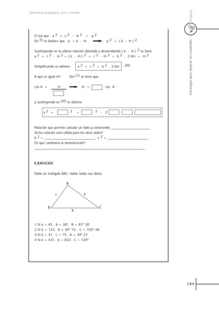 Uruguay
Experiencias pedagógicas: voces y miradas




    O sea que a 2 = c 2 - m 2 + p 2
    De (I) se deduce que p = b - m                           p2 = (b - m)2




                                                                                        Estrategias para mejorar los resultados
    Sustituyendo en la última relación obtenida y desarrollando ( b - m ) 2 se tiene:
    a 2 = c 2 - m 2 + ( b - m ) 2 = c 2 - m 2 + b 2 - 2 bm + m 2


    Simplificando se obtiene:          a 2 = c 2 + b 2 - 2 bm        (III)


    A qué es igual m?             Del (1) se tiene que


    cos A =              m                  m =              cos A



    y sustituyendo en (III) se obtiene


            a2 =                  2    +           2 - 2



    Relación que permite calcular un lado a conociendo _______________________
    Dicha relación será válida para los otros lados?
    b 2 = ______________________________ c 2 = ________________________
    En qué cambiaría la demostración?
    _________________________________________________________________



    EJERCICIOS


    Dado un triángulo ABC, hallar todos sus datos:

                              A

                     c                      a


               B                                         C
                                   b


    1-Si   a = 45, A = 38º, B = 87º 30’
    2-Si   b = 123, A = 40º 15’, C = 105º 48’
    3-Si   b = 41, c = 75, A = 39º 27’
    4-Si   a = 431, b = 832, C = 120º




                                                                                        189
 